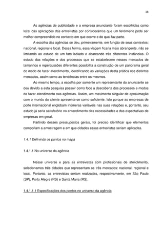 16



      As agências de publicidade e a empresa anunciante foram escolhidas como
local das aplicações das entrevistas por consideramos que um fenômeno pode ser
melhor compreendido no contexto em que ocorre e do qual faz parte.
      A escolha das agências se deu, primeiramente, em função de seus contextos:
nacional, regional e local. Dessa forma, essa viagem ficaria mais abrangente, não se
limitando ao estudo de um fato isolado e abarcando três diferentes instâncias. O
estudo das relações e dos processos que se estabelecem nesses mercados de
tamanhos e repercussões diferentes possibilita a construção de um panorama geral
do modo de fazer atendimento, identificando as variações desta prática nos distintos
mercados, assim como as tendências entre os mesmos.
      Ao mesmo tempo, a escolha por somente um representante do anunciante se
deu devido a esta pesquisa possuir como foco a descoberta dos processos e modos
de fazer atendimento nas agências. Assim, um movimento singular de aproximação
com o mundo do cliente apresenta-se como suficiente. Isto porque as empresas de
porte internacional englobam inúmeras variáveis nas suas relações e, portanto, seu
estudo já seria satisfatório no entendimento das necessidades e das expectativas de
empresas em geral.
      Partindo desses pressupostos gerais, foi preciso identificar que elementos
comporiam a amostragem e em que cidades essas entrevistas seriam aplicadas.


1.4.1 Definindo os pontos no mapa


1.4.1.1 No universo da agência


      Nesse universo e para as entrevistas com profissionais de atendimento,
selecionamos três cidades que representam os três mercados: nacional, regional e
local. Portanto, as entrevistas seriam realizadas, respectivamente, em São Paulo
(SP), Porto Alegre (RS) e Santa Maria (RS).


1.4.1.1.1 Especificações dos pontos no universo da agência
 