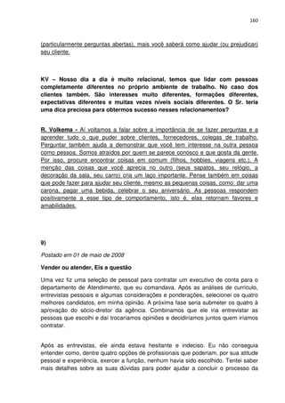 160



(particularmente perguntas abertas), mais você saberá como ajudar (ou prejudicar)
seu cliente.



KV – Nosso dia a dia é muito relacional, temos que lidar com pessoas
completamente diferentes no próprio ambiente de trabalho. No caso dos
clientes também. São interesses muito diferentes, formações diferentes,
expectativas diferentes e muitas vezes níveis sociais diferentes. O Sr. teria
uma dica preciosa para obtermos sucesso nesses relacionamentos?


R. Volkema - Aí voltamos a falar sobre a importância de se fazer perguntas e a
aprender tudo o que puder sobre clientes, fornecedores, colegas de trabalho.
Perguntar também ajuda a demonstrar que você tem interesse na outra pessoa
como pessoa. Somos atraídos por quem se parece conosco e que gosta da gente.
Por isso, procure encontrar coisas em comum (filhos, hobbies, viagens etc.). A
menção das coisas que você aprecia no outro (seus sapatos, seu relógio, a
decoração da sala, seu carro) cria um laço importante. Pense também em coisas
que pode fazer para ajudar seu cliente, mesmo as pequenas coisas, como: dar uma
carona, pagar uma bebida, celebrar o seu aniversário. As pessoas respondem
positivamente a esse tipo de comportamento, isto é, elas retornam favores e
amabilidades.




9)

Postado em 01 de maio de 2008

Vender ou atender, Eis a questão

Uma vez fiz uma seleção de pessoal para contratar um executivo de conta para o
departamento de Atendimento, que eu comandava. Após as análises de currículo,
entrevistas pessoais e algumas considerações e ponderações, selecionei os quatro
melhores candidatos, em minha opinião. A próxima fase seria submeter os quatro à
aprovação do sócio-diretor da agência. Combinamos que ele iria entrevistar as
pessoas que escolhi e daí trocaríamos opiniões e decidiríamos juntos quem iríamos
contratar.


Após as entrevistas, ele ainda estava hesitante e indeciso. Eu não conseguia
entender como, dentre quatro opções de profissionais que poderiam, por sua atitude
pessoal e experiência, exercer a função, nenhum havia sido escolhido. Tentei saber
mais detalhes sobre as suas dúvidas para poder ajudar a concluir o processo da
 