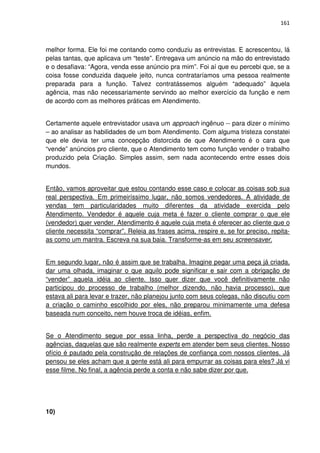 161



melhor forma. Ele foi me contando como conduziu as entrevistas. E acrescentou, lá
pelas tantas, que aplicava um “teste”. Entregava um anúncio na mão do entrevistado
e o desafiava: “Agora, venda esse anúncio pra mim”. Foi aí que eu percebi que, se a
coisa fosse conduzida daquele jeito, nunca contrataríamos uma pessoa realmente
preparada para a função. Talvez contratássemos alguém “adequado” àquela
agência, mas não necessariamente servindo ao melhor exercício da função e nem
de acordo com as melhores práticas em Atendimento.


Certamente aquele entrevistador usava um approach ingênuo -- para dizer o mínimo
– ao analisar as habilidades de um bom Atendimento. Com alguma tristeza constatei
que ele devia ter uma concepção distorcida de que Atendimento é o cara que
“vende” anúncios pro cliente, que o Atendimento tem como função vender o trabalho
produzido pela Criação. Simples assim, sem nada acontecendo entre esses dois
mundos.


Então, vamos aproveitar que estou contando esse caso e colocar as coisas sob sua
real perspectiva. Em primeiríssimo lugar, não somos vendedores. A atividade de
vendas tem particularidades muito diferentes da atividade exercida pelo
Atendimento. Vendedor é aquele cuja meta é fazer o cliente comprar o que ele
(vendedor) quer vender. Atendimento é aquele cuja meta é oferecer ao cliente que o
cliente necessita “comprar”. Releia as frases acima, respire e, se for preciso, repita-
as como um mantra. Escreva na sua baia. Transforme-as em seu screensaver.


Em segundo lugar, não é assim que se trabalha. Imagine pegar uma peça já criada,
dar uma olhada, imaginar o que aquilo pode significar e sair com a obrigação de
“vender” aquela idéia ao cliente. Isso quer dizer que você definitivamente não
participou do processo de trabalho (melhor dizendo, não havia processo), que
estava ali para levar e trazer, não planejou junto com seus colegas, não discutiu com
a criação o caminho escolhido por eles, não preparou minimamente uma defesa
baseada num conceito, nem houve troca de idéias, enfim.


Se o Atendimento segue por essa linha, perde a perspectiva do negócio das
agências, daquelas que são realmente experts em atender bem seus clientes. Nosso
ofício é pautado pela construção de relações de confiança com nossos clientes. Já
pensou se eles acham que a gente está ali para empurrar as coisas para eles? Já vi
esse filme. No final, a agência perde a conta e não sabe dizer por que.




10)
 