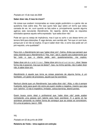 162



Postado em 15 de maio de 2008

Saber dizer não. E isso lá é bom?

Há coisas que acabam incorporadas ao nosso jargão publicitário e a gente não se
questiona mais sobre elas. Por isso quero falar aqui sobre um termo que estou
cansada de ver, ler, ouvir quando se fala sobre e, principalmente, quando alguma
agência está recrutando Atendimento. De repente, dentre todos os requisitos
solicitados aparece aquela velha expressão: “que saiba dizer não”.

Pode ser que eu esteja de implicância, mas é que eu acho o uso desse termo um
terreno fértil para distorções. É vago demais, sem sentido até. Tem que vir com bula,
porque por si só não se explica. O que é saber dizer não, e como isso pode ser um
pré-requisito, uma qualidade?


Para mim, o Atendimento tem que “saber dizer sim”. Calma. Antes que pensem que
estou dizendo que o Atendimento é “Yes, man”, isto é, aquele cara subserviente que
faz tudo o que o cliente pede sem questionamentos, me explico.

Saber dizer sim é v i a b i l i z a r . Saber dizer sim é s o l u c i o n a r , dizer “dessa
forma não é possível, mas que tal desta?”. Isso, na minha opinião, não é saber dizer
não, é saber dizer sim.


Atendimento é aquele que torna as coisas possíveis de alguma forma, é um
facilitador, um gestor de processos, aquele que faz acontecer.


Nenhum cliente quer um Atendimento “que saiba dizer não”. Aliás, o não é sempre
frustrante, tanto para quem diz como pra quem recebe a negativa, mesmo que seja
com “jeitinho”. O não é impeditivo, limitador, coloca barreiras, destrói pontes.


Quem busca como ideal o profissional que “sabe dizer não” pode acabar
contratando uma pessoa sem talento para fazer acontecer. E a gente só faz
acontecer pensando na melhor forma de conseguir que as coisas se concretizem.
Em uma só palavra, isso é : SIM.




11)

Postado em 02 de junho de 2008

Relatório de Visita – Uma espécie em extinção
 