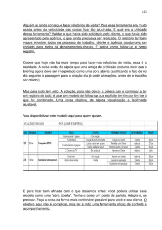 163



Alguém aí ainda consegue fazer relatórios de visita? Pois essa ferramenta era muito
usada antes da velocidade das coisas ficar tão alucinada. E qual era a utilidade
dessa ferramenta? Validar o que havia sido solicitado pelo cliente, o que havia sido
apresentado pela agência, o que ainda precisava ser realizado. O relatório também
visava envolver todos no processo de trabalho, cliente e agência (costumava ser
copiado para todos os departamentos-chave). E servia como follow-up e como
registro.


Ocorre que hoje não há mais tempo para fazermos relatórios de visita, essa é a
realidade. A coisa anda tão rápida que uma amiga de profissão costuma dizer que o
briefing agora deve ser interpretado como uma obra aberta (justificando o fato de no
dia seguinte à passagem para a criação ela já pedir alterações, antes de o trabalho
ser criado!).


Mas para tudo tem jeito. A solução, para não deixar a peteca cair e continuar a ter
um registro de tudo, é usar um modelo de follow-up que explicite tim-tim por tim-tim o
que foi combinado. Uma coisa objetiva, de rápida visualização e facilmente
ajustável.


Vou disponibilizar este modelo aqui para quem quiser.




E para ficar bem afinado com o que dissemos antes: você poderá utilizar esse
modelo como uma “obra aberta”. Tenha-o como um ponto de partida. Adapte-o, se
precisar. Faça a coisa da forma mais confortável possível para você e seu cliente. O
objetivo aqui não é complicar, mas ter à mão uma ferramenta eficaz de controle e
acompanhamento.
 