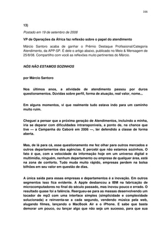 166



13)

Postado em 19 de setembro de 2008

VP de Operações da África faz reflexão sobre o papel do atendimento

Márcio Santoro acaba de ganhar o Prêmio Destaque Profissional/Categoria
Atendimento, da APP-SP. É dele o artigo abaixo, publicado no Meio & Mensagem de
25/8/08. Compartilho com você as reflexões muito pertinentes do Márcio.


NÓS NÃO ESTAMOS SOZINHOS


por Márcio Santoro


Nos últimos anos, a atividade de atendimento passou por duros
questionamentos. Dúvidas sobre perfil, forma de atuação, real valor, nome...


Em alguns momentos, vi que realmente tudo estava indo para um caminho
muito ruim.


Cheguei a pensar que a próxima geração de Atendimentos, incluindo a minha,
iria se deparar com dificuldades intransponíveis, a ponto de, na chance que
tive — a Campanha do Caboré em 2006 —, ter defendido a classe de forma
aberta.


Mas, de lá para cá, esse questionamento me fez olhar para outros mercados e
outros departamentos das agências. E percebi que não estamos sozinhos. O
fato é que, com a velocidade da informação hoje em um universo digital e
multimídia, ninguém, nenhum departamento ou empresa de qualquer área, está
na zona de conforto. Tudo muda muito rápido, empresas perdem na bolsa
bilhões em seu valor em questão de dias.


A única saída para essas empresas e departamentos é a inovação. Em outros
segmentos isso fica evidente. A Apple desbancou a IBM na fabricação de
microcomputadores no final do século passado, mas inovou pouco e errado. O
resultado quase foi a falência. Reergueu-se para as massas desenvolvendo um
tocador de mp3 com uma interface simples (simplicidade e complexidade
solucionada) e reinventa-se a cada segundo, vendendo música pela web,
alugando filmes, lançando o MacBook Air e o iPhone. E sabe que basta
demorar um pouco, ou lançar algo que não seja um sucesso, para que sua
 