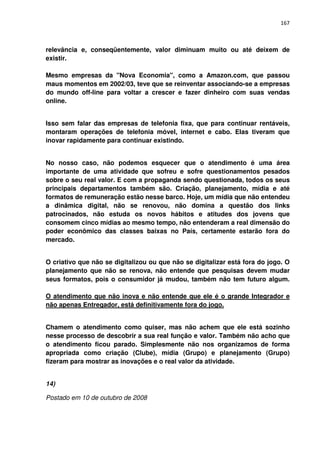 167



relevância e, conseqüentemente, valor diminuam muito ou até deixem de
existir.

Mesmo empresas da "Nova Economia", como a Amazon.com, que passou
maus momentos em 2002/03, teve que se reinventar associando-se a empresas
do mundo off-line para voltar a crescer e fazer dinheiro com suas vendas
online.


Isso sem falar das empresas de telefonia fixa, que para continuar rentáveis,
montaram operações de telefonia móvel, internet e cabo. Elas tiveram que
inovar rapidamente para continuar existindo.


No nosso caso, não podemos esquecer que o atendimento é uma área
importante de uma atividade que sofreu e sofre questionamentos pesados
sobre o seu real valor. E com a propaganda sendo questionada, todos os seus
principais departamentos também são. Criação, planejamento, mídia e até
formatos de remuneração estão nesse barco. Hoje, um mídia que não entendeu
a dinâmica digital, não se renovou, não domina a questão dos links
patrocinados, não estuda os novos hábitos e atitudes dos jovens que
consomem cinco mídias ao mesmo tempo, não entenderam a real dimensão do
poder econômico das classes baixas no País, certamente estarão fora do
mercado.


O criativo que não se digitalizou ou que não se digitalizar está fora do jogo. O
planejamento que não se renova, não entende que pesquisas devem mudar
seus formatos, pois o consumidor já mudou, também não tem futuro algum.

O atendimento que não inova e não entende que ele é o grande Integrador e
não apenas Entregador, está definitivamente fora do jogo.


Chamem o atendimento como quiser, mas não achem que ele está sozinho
nesse processo de descobrir a sua real função e valor. Também não acho que
o atendimento ficou parado. Simplesmente não nos organizamos de forma
apropriada como criação (Clube), mídia (Grupo) e planejamento (Grupo)
fizeram para mostrar as inovações e o real valor da atividade.


14)

Postado em 10 de outubro de 2008
 