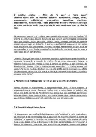 168



O     briefing criativo    –    Além   do   “o   que”   e    “para    quem”
Estamos todos com os mesmos desafios: atendimento, criação, mídia,
planejamento,     publicitários,    empresários,   executivos,    cientistas,
pesquisadores, marqueteiros. Todos precisando buscar a inovação para que
se possa continuar tendo uma proposta de valor condizente com os dias de
hoje.



Já parou para pensar que qualquer peça publicitária começa com um briefing? O
briefing é o input inicial, aquele documento que contém as informações necessárias
para que criação, midia, produção, tráfego, enfim, diversos setores da agência
possam desenvolver um trabalho. E quem é o profissonal responsável por redigir
esse documento tão fundamental? Acertou se disse Atendimento. Só por aí já dá
para perceber a importância e conseqüuente dedicação que você deve ter para a
elaboração de um bom briefing.


Uma das "doenças" que mais vi acontecer nas várias agências em que trabalhei foi a
constante reclamação a respeito do briefing. Se as coisas dão errado (leia-se, o
trabalho voltou para ser refeito) a culpa é sempre do briefing. E por extensão, do
Atendimento... Coisas como "o briefing estava incompleto", "o briefing estava mal
escrito", "o cliente mudou o briefing" etc. etc. etc. Então, como minimizar esse efeito
tão perturbador para todos nós, que é a sensação de que o fim não se concretizou
porque o início falhou?


O Atendimento É Protagonista - E Tem De Ser O Mocinho Da História


Vamos chamar o Atendimento à responsabilidade. Sim, é isso mesmo, a
responsabilidade é nossa. Basta um briefing ruim e muitas horas de trabalho vão
para o lixo. Está na mão do Atendimento não deixar que isso aconteça. Lembre-se:
esse documento deve funcionar como uma mapa e você deve desenhá-lo de modo
a permitir que todos encontrem ali o caminho que leva ao lugar certo.



É Aí Que O Briefing Criativo Entra


Há alguns anos, os modelos de briefing eram mais "estáticos" e nada inspiradores.
Se limitavam a dar informações frias e deixavam na mão dos criativos a tarefa de
"adivinhar" e "apontar" o caminho que poderia ser seguido. Hoje a coisa não pode
mais se dar dessa forma. O briefing deve ter mais personalidade, deve "inspirar" e
motivar em direção a uma ação. Com a escassez de tempo e dinheiro e os prazos
 