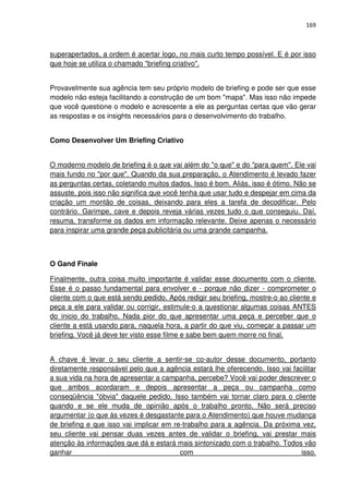 169



superapertados, a ordem é acertar logo, no mais curto tempo possível. E é por isso
que hoje se utiliza o chamado "briefing criativo".


Provavelmente sua agência tem seu próprio modelo de briefing e pode ser que esse
modelo não esteja facilitando a construção de um bom "mapa". Mas isso não impede
que você questione o modelo e acrescente a ele as perguntas certas que vão gerar
as respostas e os insights necessários para o desenvolvimento do trabalho.


Como Desenvolver Um Briefing Criativo


O moderno modelo de briefing é o que vai além do "o que" e do "para quem". Ele vai
mais fundo no "por que". Quando da sua preparação, o Atendimento é levado fazer
as perguntas certas, coletando muitos dados. Isso é bom. Aliás, isso é ótimo. Não se
assuste, pois isso não significa que você tenha que usar tudo e despejar em cima da
criação um montão de coisas, deixando para eles a tarefa de decodificar. Pelo
contrário. Garimpe, cave e depois reveja várias vezes tudo o que conseguiu. Daí,
resuma, transforme os dados em informação relevante. Deixe apenas o necessário
para inspirar uma grande peça publicitária ou uma grande campanha.



O Gand Finale

Finalmente, outra coisa muito importante é validar esse documento com o cliente.
Esse é o passo fundamental para envolver e - porque não dizer - comprometer o
cliente com o que está sendo pedido. Após redigir seu briefing, mostre-o ao cliente e
peça a ele para validar ou corrigir, estimule-o a questionar algumas coisas ANTES
do inicio do trabalho. Nada pior do que apresentar uma peça e perceber que o
cliente a está usando para, naquela hora, a partir do que viu, começar a passar um
briefing. Você já deve ter visto esse filme e sabe bem quem morre no final.


A chave é levar o seu cliente a sentir-se co-autor desse documento, portanto
diretamente responsável pelo que a agência estará lhe oferecendo. Isso vai facilitar
a sua vida na hora de apresentar a campanha, percebe? Você vai poder descrever o
que ambos acordaram e depois apresentar a peça ou campanha como
conseqüência "óbvia" daquele pedido. Isso também vai tornar claro para o cliente
quando e se ele muda de opinião após o trabalho pronto. Não será preciso
argumentar (o que às vezes é desgastante para o Atendimento) que houve mudança
de briefing e que isso vai implicar em re-trabalho para a agência. Da próxima vez,
seu cliente vai pensar duas vezes antes de validar o briefing, vai prestar mais
atenção às informações que dá e estará mais sintonizado com o trabalho. Todos vão
ganhar                                   com                                  isso.
 