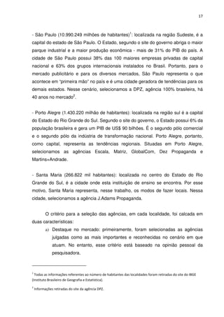 17



- São Paulo (10.990.249 milhões de habitantes)1: localizada na região Sudeste, é a
capital do estado de São Paulo. O Estado, segundo o site do governo abriga o maior
parque industrial e a maior produção econômica - mais de 31% do PIB do país. A
cidade de São Paulo possui 38% das 100 maiores empresas privadas de capital
nacional e 63% dos grupos internacionais instalados no Brasil. Portanto, para o
mercado publicitário e para os diversos mercados, São Paulo representa o que
acontece em “primeira mão” no país e é uma cidade geradora de tendências para os
demais estados. Nesse cenário, selecionamos a DPZ, agência 100% brasileira, há
40 anos no mercado2.


- Porto Alegre (1.430.220 milhão de habitantes): localizada na região sul é a capital
do Estado do Rio Grande do Sul. Segundo o site do governo, o Estado possui 6% da
população brasileira e gera um PIB de US$ 90 bilhões. É o segundo pólo comercial
e o segundo pólo da indústria de transformação nacional. Porto Alegre, portanto,
como capital, representa as tendências regionais. Situadas em Porto Alegre,
selecionamos as agências Escala, Matriz, GlobalCom, Dez Propaganda e
Martins+Andrade.


- Santa Maria (266.822 mil habitantes): localizada no centro do Estado do Rio
Grande do Sul, é a cidade onde esta instituição de ensino se encontra. Por esse
motivo, Santa Maria representa, nesse trabalho, os modos de fazer locais. Nessa
cidade, selecionamos a agência J.Adams Propaganda.


           O critério para a seleção das agências, em cada localidade, foi calcada em
duas características:
           a) Destaque no mercado: primeiramente, foram selecionadas as agências
               julgadas como as mais importantes e reconhecidas no cenário em que
               atuam. No entanto, esse critério está baseado na opinião pessoal da
               pesquisadora.



1
  Todas as informações referentes ao número de habitantes das localidades foram retiradas do site do IBGE
(Instituto Brasileiro de Geografia e Estatística).
2
    Informações retiradas do site da agência DPZ.
 