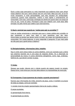 172



Qual a coisa mais persuasiva ou mais importante que podemos dizer para atingir
nosso objetivo? De novo, tente colocar isso em uma frase. Mais que isso, só se for
muito necessário. E evite generalidades, pois elas resultam em ambiguidade.
Lembre-se: quanto mais específico, melhor e mais rápido o entendimento do
consumidor. Com isso, você evita a tentação do cliente em querer dizer mil coisas de
uma só vez, numa só peça. Provoque-o para que elabore com você essa idéia
principal. Ou pelo menos que valide o que você escreveu.



5) Qual o racional que suporta as “razões para agir ou acreditar”?

Liste as razões emocionais e racionais para que o nosso público-alvo acredite no
que queremos e para que faça o que queremos que ele faça.
Inclua todos os pontos que devem entrar no texto, em ordem de importância para o
consumidor. Em outras palavras, é como responder à pergunta: O que mais pode
ser dito para que a gente atinja o objetivo?



6) Obrigatoriedades, informações úteis, insights:

Aqui é onde você coloca todos os outros detalhes, como por exemplo qual a oferta
que estamos fazendo (se é uma peça de resposta direta). Ou a descrição da
personalidade da marca. E outros elementos obrigatórios, como: logo, endereço,
telefone etc. que devem constar na peça.



7) Verba:

Sempre que puder, discuta com o cliente quanto ele espera investir no projeto.
Dessa forma, você evita que uma boa idéia esbarre na impossibilidae de execução.



8) Cronograma: O que queremos da criação e quando precisamos?

Escreva aqui informações de mídia, tamanho da peça, cores. E também os prazos
de todas as etapas, como por exemplo:

1) revisão inicial da criação (apresentação interna de roughs e idéias),

2) peças ajustadas,

3) apresentação final interna,

4) apresentação ao cliente,
 