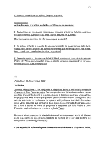 173



5) envio do material para o veículo (ou para a gráfica).


--------------------
Antes de enviar o briefing à criação, certifique-se do seguinte:


[ ] Tenho todas as referências necessárias: anúncios anteriores, folhetos, anúncios
dos concorrentes, publicações ou sites sobre o assunto em questão?

Reuni um pacote completo de informações para a criação?


[ ] Se estiver brifando a respeito de uma comunicação de longo formato (site, livro,
vídeo): listei para os criativos os pontos importantes que devem aparecer nos textos,
bem como forneci referências visuais e de gráficos?


[ ] Ficou claro para o cliente o que DEVE ESTAR presente na comunicação e o que
PODE ESTAR na comunicação? O que o cliente considera imprescindível versus o
que ele gostaria, suas preferências?




15)

Postado em 09 de novembro 2008

101 lições

Aprenda Propaganda – 101 Perguntas e Respostas Sobre Como Usar o Poder da
Propaganda Para Gerar Negócios. Sempre que dou uma folheada nesse livro, penso
que todo anunciante deveria lê-lo antes, durante e depois de contratar uma agência
de propaganda. Mas é claro que qualquer pessoa interessada em propaganda, seja
veículo, estudante ou profissional de agência vai igualmente tirar dali informações
sobre vários assuntos que pontuam o dia-a-dia do nosso mercado. Supergostoso de
ler, o livro é escrito na forma de perguntas e respostas por Júlio Ribeiro e José
Eustachio, sócios-diretores da premiada agência Talent.


Durante a leitura, aspectos da atividade de Atendimento aparecem aqui e ali. Mas eu
gosto especialmente da pergunta-resposta de número 90 e por isso gostaria de
compartilhar com você (grifos meus):


Com freqüência, acho mais produtivo reunir-me direto com a criação e a mídia,
 