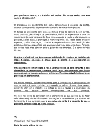 174



pois ganhamos tempo, e o trabalho sai melhor. Em casos assim, para que
serve o atendimento?


O profissional de atendimento tem como compromisso o exercício da gestão,
atuando como guardião do pensamento completo da marca ou do produto.

O diálogo do anunciante com todas as demais áreas da agência é, sem dúvida,
muito produtivo, para integrar os pensamentos, balizar as expectativas e criar um
relacionamento mais transparente. Seja com a criação, a mídia, o planejamento, a
pesquisa, a área digital, a promoção, o marketing direto, etc. Todas essas áreas de
expertise, porém, são pagas, cobradas e responsabilizadas pela resolução dos
problemas técnicos específicos sob a óptica exclusiva de cada uma delas. Portanto,
são visões ricas, mas com um olhar a partir de sua dimensão. É o ponto de vista
técnico.


O único profissional que tem a responsabilidade de conduzir as decisões de
modo holístico, sinérgico e eficaz para o cliente é o profissional de
atendimento.

Uma agência de comunicação é rica e valorizada não só pelo conjunto e pela
diversidade de talentos que consegue reunir, mas, principalmente, pela forma
uníssona que consegue estabelecer entre eles. E o responsável direto por esse
processo é o atendimento.


Da mesma maneira, solicitar diretamente para o violinista ou o percussionista de
uma orquestra é muito produtivo, enriquecedor e valioso. Apesar disso, porém,
deixar de falar com o maestro é a certeza de que a riqueza e a diversidade da
sinfonia   não     estarão   sendo    contempladas       em    sua     plenitude.

Por isso, não deixe de conversar com o atendimento de sua agência ou de focar
nele todo o conjunto de informações, solicitações e necessidades que acredita ser
fundamental à sua empresa, pois o executivo da conta é a garantia de que o
problema será resolvido de forma integral.




16)

Postado em 10 de novembro de 2008

Roda da frente e Roda de trás
 