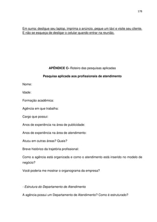 178




Em suma: desligue seu laptop, imprima o anúncio, pegue um táxi e visite seu cliente.
E não se esqueça de desligar o celular quando entrar na reunião.




                    APÊNDICE C- Roteiro das pesquisas aplicadas

               Pesquisa aplicada aos profissionais de atendimento

Nome:

Idade:

Formação acadêmica:

Agência em que trabalha:

Cargo que possui:

Anos de experiência na área de publicidade:

Anos de experiência na área de atendimento:

Atuou em outras áreas? Quais?

Breve histórico da trajetória profissional:

Como a agência está organizada e como o atendimento está inserido no modelo de
negócio?

Você poderia me mostrar o organograma da empresa?




- Estrutura do Departamento de Atendimento

A agência possui um Departamento de Atendimento? Como é estruturado?
 