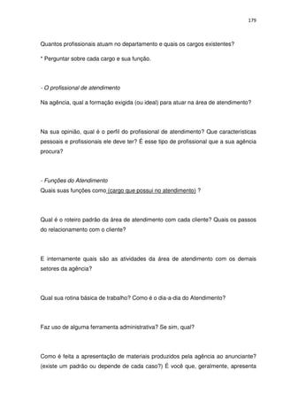 179



Quantos profissionais atuam no departamento e quais os cargos existentes?

* Perguntar sobre cada cargo e sua função.




- O profissional de atendimento

Na agência, qual a formação exigida (ou ideal) para atuar na área de atendimento?




Na sua opinião, qual é o perfil do profissional de atendimento? Que características
pessoais e profissionais ele deve ter? É esse tipo de profissional que a sua agência
procura?




- Funções do Atendimento
Quais suas funções como (cargo que possui no atendimento) ?




Qual é o roteiro padrão da área de atendimento com cada cliente? Quais os passos
do relacionamento com o cliente?




E internamente quais são as atividades da área de atendimento com os demais
setores da agência?




Qual sua rotina básica de trabalho? Como é o dia-a-dia do Atendimento?




Faz uso de alguma ferramenta administrativa? Se sim, qual?




Como é feita a apresentação de materiais produzidos pela agência ao anunciante?
(existe um padrão ou depende de cada caso?) É você que, geralmente, apresenta
 