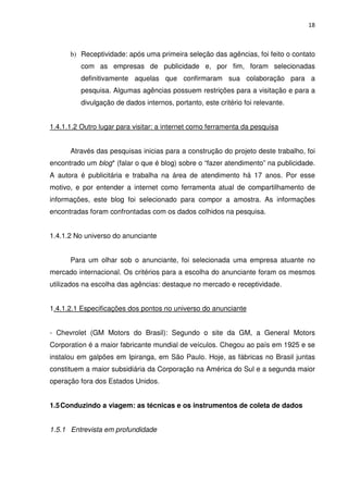 18



      b) Receptividade: após uma primeira seleção das agências, foi feito o contato
          com as empresas de publicidade e, por fim, foram selecionadas
          definitivamente aquelas que confirmaram sua colaboração para a
          pesquisa. Algumas agências possuem restrições para a visitação e para a
          divulgação de dados internos, portanto, este critério foi relevante.


1.4.1.1.2 Outro lugar para visitar: a internet como ferramenta da pesquisa


      Através das pesquisas inicias para a construção do projeto deste trabalho, foi
encontrado um blog* (falar o que é blog) sobre o “fazer atendimento” na publicidade.
A autora é publicitária e trabalha na área de atendimento há 17 anos. Por esse
motivo, e por entender a internet como ferramenta atual de compartilhamento de
informações, este blog foi selecionado para compor a amostra. As informações
encontradas foram confrontadas com os dados colhidos na pesquisa.


1.4.1.2 No universo do anunciante


      Para um olhar sob o anunciante, foi selecionada uma empresa atuante no
mercado internacional. Os critérios para a escolha do anunciante foram os mesmos
utilizados na escolha das agências: destaque no mercado e receptividade.


1.4.1.2.1 Especificações dos pontos no universo do anunciante


- Chevrolet (GM Motors do Brasil): Segundo o site da GM, a General Motors
Corporation é a maior fabricante mundial de veículos. Chegou ao país em 1925 e se
instalou em galpões em Ipiranga, em São Paulo. Hoje, as fábricas no Brasil juntas
constituem a maior subsidiária da Corporação na América do Sul e a segunda maior
operação fora dos Estados Unidos.


1.5 Conduzindo a viagem: as técnicas e os instrumentos de coleta de dados


1.5.1 Entrevista em profundidade
 