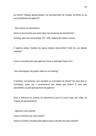180



ao cliente? Nessas apresentações, vai acompanhado da Criação, da Mídia ou de
outro profissional da agência?




- Documentos do atendimento

Quais os documentos que você utiliza nos processos de atendimento?

(briefing, plano de comunicação, PIT, JOB, relatório de visitas e outros)




A agência possui modelos de alguns desses documentos? Você faz uso desses
modelos?




Como é o briefing feito pela agência? Como é realizado? Quem faz?




Que informações não podem faltar em um briefing?




O briefing, normalmente, vem completo ou incompleto do cliente? No caso dele vir
incompleto, quem faz o levantamento dos dados que faltam? É feito pelo
atendimento ou pelo planejamento da agência?




Qual a diferença do briefing de atendimento para os outros tipos (de mídia, de
criação, de planejamento)?




- Agência e seus clientes

Quais os clientes que você atende?

Quais os critérios utilizados pela agência para a escolha dos seus clientes?
 