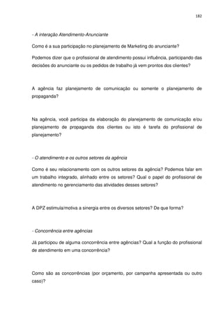 182



- A interação Atendimento-Anunciante

Como é a sua participação no planejamento de Marketing do anunciante?

Podemos dizer que o profissional de atendimento possui influência, participando das
decisões do anunciante ou os pedidos de trabalho já vem prontos dos clientes?




A agência faz planejamento de comunicação ou somente o planejamento de
propaganda?




Na agência, você participa da elaboração do planejamento de comunicação e/ou
planejamento de propaganda dos clientes ou isto é tarefa do profissional de
planejamento?




- O atendimento e os outros setores da agência

Como é seu relacionamento com os outros setores da agência? Podemos falar em
um trabalho integrado, alinhado entre os setores? Qual o papel do profissional de
atendimento no gerenciamento das atividades desses setores?




A DPZ estimula/motiva a sinergia entre os diversos setores? De que forma?




- Concorrência entre agências

Já participou de alguma concorrência entre agências? Qual a função do profissional
de atendimento em uma concorrência?




Como são as concorrências (por orçamento, por campanha apresentada ou outro
caso)?
 