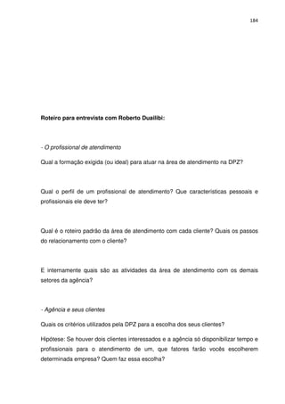 184




Roteiro para entrevista com Roberto Duailibi:




- O profissional de atendimento

Qual a formação exigida (ou ideal) para atuar na área de atendimento na DPZ?




Qual o perfil de um profissional de atendimento? Que características pessoais e
profissionais ele deve ter?




Qual é o roteiro padrão da área de atendimento com cada cliente? Quais os passos
do relacionamento com o cliente?




E internamente quais são as atividades da área de atendimento com os demais
setores da agência?




- Agência e seus clientes

Quais os critérios utilizados pela DPZ para a escolha dos seus clientes?

Hipótese: Se houver dois clientes interessados e a agência só disponibilizar tempo e
profissionais para o atendimento de um, que fatores farão vocês escolherem
determinada empresa? Quem faz essa escolha?
 