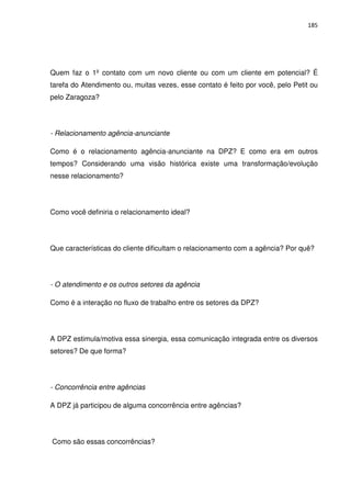 185




Quem faz o 1º contato com um novo cliente ou com um cliente em potencial? É
tarefa do Atendimento ou, muitas vezes, esse contato é feito por você, pelo Petit ou
pelo Zaragoza?




- Relacionamento agência-anunciante

Como é o relacionamento agência-anunciante na DPZ? E como era em outros
tempos? Considerando uma visão histórica existe uma transformação/evolução
nesse relacionamento?




Como você definiria o relacionamento ideal?




Que características do cliente dificultam o relacionamento com a agência? Por quê?




- O atendimento e os outros setores da agência

Como é a interação no fluxo de trabalho entre os setores da DPZ?




A DPZ estimula/motiva essa sinergia, essa comunicação integrada entre os diversos
setores? De que forma?




- Concorrência entre agências

A DPZ já participou de alguma concorrência entre agências?




Como são essas concorrências?
 