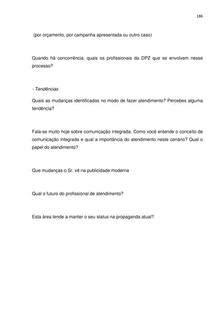 186



(por orçamento, por campanha apresentada ou outro caso)




Quando há concorrência, quais os profissionais da DPZ que se envolvem nesse
processo?




- Tendências

Quais as mudanças identificadas no modo de fazer atendimento? Percebes alguma
tendência?




Fala-se muito hoje sobre comunicação integrada. Como você entende o conceito de
comunicação integrada e qual a importância do atendimento neste cenário? Qual o
papel do atendimento?




Que mudanças o Sr. vê na publicidade moderna




Qual o futuro do profissional de atendimento?




Esta área tende a manter o seu status na propaganda atual?
 