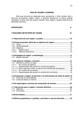 187



                                     GUIA DE VIAGEM: O SUMÁRIO

       Este guia encontra-se destacado para acompanhar o leitor durante todo o
percurso da presente viagem. Assim, é possível localizar-se na leitura quando
necessário. O leitor será seu próprio roteirista nesta viagem e poderá observá-la de
diferentes caminhos.


INTRODUÇÃO                                                                                                             8


I TRAÇANDO UM ROTEIRO DE VIAGEM                                                                                       10


1.1 Rascunhos de uma viagem: o projeto.............................................................10

1.2 Pontos de partida: definindo os objetivos da viagem....................................12
1.2.1 Tema...............................................................................................................12
1.2.2 Problematização.............................................................................................12
1.2.3 Objetivos.........................................................................................................12
1.2.3.1 Objetivo geral............................................................................................12
1.2.3.2 Objetivos específicos.................................................................................12

1.3 Estratégias da viagem: a metodologia............................................................13
1.3.1 Método Utilizado.............................................................................................13

1.4 Os destinos visitados: a amostra....................................................................15
1.4.1 Definido os pontos no mapa...........................................................................16
1.4.1.1 No universo da agência.............................................................................16
1.4.1.1.1 Especificações dos pontos no universo da agência..................................16
1.4.1.1.2 Outro lugar para visitar: a internet como ferramenta da pesquisa.............18
1.4.1.2 No universo do anunciante........................................................................18
1.4.1.2.1 Especificações dos pontos no universo do anunciante.............................18

1.5 Conduzindo a viagem: as técnicas e os instrumentos de coleta de dados 18
1.5.1 Entrevista em profundidade............................................................................18
1.5.2 Coleta de dados na internet............................................................................19

1.6 As engrenagens: processo de composição da amostra...............................20

1.7 Tudo pronto para a viagem: a amostra definitiva...........................................20
1.7.1 Agências.........................................................................................................20
1.7.2 Anunciante......................................................................................................21

1.8 Entrevistados.....................................................................................................21

1.9 Últimos preparativos e a partida: o pré-teste e o ato da entrevista..............22
 