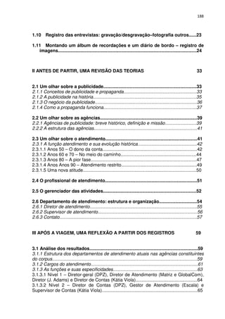 188



1.10 Registro das entrevistas: gravação/desgravação–fotografia outros......23

1.11 Montando um álbum de recordações e um diário de bordo – registro de
   imagens..............................................................................................................24



II ANTES DE PARTIR, UMA REVISÃO DAS TEORIAS                                                                             33


2.1 Um olhar sobre a publicidade..........................................................................33
2.1.1 Conceitos de publicidade e propaganda..........................................................33
2.1.2 A publicidade na história..................................................................................35
2.1.3 O negócio da publicidade.................................................................................36
2.1.4 Como a propaganda funciona..........................................................................37

2.2 Um olhar sobre as agências.............................................................................39
2.2.1 Agências de publicidade: breve histórico, definição e missão.........................39
2.2.2 A estrutura das agências..................................................................................41

2.3 Um olhar sobre o atendimento.........................................................................41
2.3.1 A função atendimento e sua evolução histórica...............................................42
2.3.1.1 Anos 50 – O dono da conta...........................................................................42
2.3.1.2 Anos 60 e 70 – No meio do caminho............................................................44
2.3.1.3 Anos 80 – A pior fase....................................................................................47
2.3.1.4 Anos Anos 90 – Atendimento restrito............................................................49
2.3.1.5 Uma nova atitude..........................................................................................50

2.4 O profissional de atendimento.........................................................................51

2.5 O gerenciador das atividades..........................................................................52

2.6 Departamento de atendimento: estrutura e organização..............................54
2.6.1 Diretor de atendimento.....................................................................................55
2.6.2 Supervisor de atendimento...............................................................................56
2.6.3 Contato.............................................................................................................57


III APÓS A VIAGEM, UMA REFLEXÃO A PARTIR DOS REGISTROS                                                                  59


3.1 Análise dos resultados......................................................................................59
3.1.1 Estrutura dos departamentos de atendimento atuais nas agências constituintes
do corpus...................................................................................................................59
3.1.2 Cargos do atendimento.....................................................................................61
3.1.3 As funções e suas especificidades...................................................................63
3.1.3.1 Nível 1 – Diretor-geral (DPZ), Diretor de Atendimento (Matriz e GlobalCom),
Diretor (J. Adams) e Diretor de Contas (Kátia Viola).................................................64
3.1.3.2 Nível 2 – Diretor de Contas (DPZ), Gestor de Atendimento (Escala) e
Supervisor de Contas (Kátia Viola)............................................................................65
 