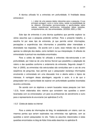 19



       A técnica utilizada foi a entrevista em profundidade. A finalidade dessa
entrevista é:
                        (...) obter de uma pessoa dados relevantes para a pesquisa. A sua
                        principal vantagem, como o nome indica, reside na possibilidade de
                        se obterem informações pormenorizadas e aprofundadas sobre
                        valores, experiências, sentimentos, motivações, idéias, posições,
                        comportamentos, etc. dos entrevistados. (SOUSA, 2003, p. 236)


       Este tipo de entrevista é uma técnica qualitativa que permite explorar os
vários assuntos que a pesquisa pretende verificar. Para o presente trabalho, a
escolha foi por esse tipo de entrevista, já que permite extrair informações,
percepções e experiências dos informantes e possibilita obter intensidade e
diversidade nas respostas. De acordo com o autor, esse método não se detém
apenas na obtenção dos dados, como também na sua interpretação. A reflexão do
entrevistador é pontual nos resultados encontrados.
       Para a coleta de dados foi utilizada a entrevista não-estruturada e em
profundidade, por tratar-se de uma técnica flexível que possibilita a adaptação do
roteiro e das questões conforme o andamento da entrevista. Segundo Joseph F.
Hair Jr (2005), as entrevistas não estruturadas são conduzidas sem o uso de uma
seqüência de perguntas. Isso permite que o pesquisador esclareça informações
envolvendo o entrevistado em uma discussão livre e aberta sobre o tópico de
interesse. A vantagem dessa abordagem, segundo o autor, é a de que o
pesquisador tem a oportunidade de explorar em profundidade questões levantadas
durante a entrevista.
       De acordo com os objetivos a serem buscados nessa pesquisa (ver item
1.2.3), foram elaborados dois roteiros que consistem nas questões a serem
levantadas com os entrevistados: um para os profissionais de atendimento e outro
para o representante do anunciante (ver apêndices C e D).


1.5.2 Coleta de dados na internet


       Para a coleta de informações do blog, foi estabelecido um roteiro, com os
mesmos pontos que seriam explorados nas entrevistas nas agências, com as
questões a serem pesquisadas no site. Todos os assuntos relacionados á estas
questões encontrados no blog de Kátia Viola estão descritos no apêndice B.
 