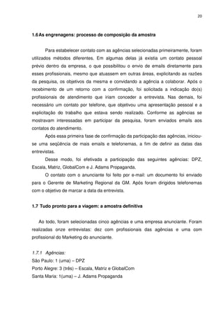 20



1.6 As engrenagens: processo de composição da amostra


      Para estabelecer contato com as agências selecionadas primeiramente, foram
utilizados métodos diferentes. Em algumas delas já existia um contato pessoal
prévio dentro da empresa, o que possibilitou o envio de emails diretamente para
esses profissionais, mesmo que atuassem em outras áreas, explicitando as razões
da pesquisa, os objetivos da mesma e convidando a agência a colaborar. Após o
recebimento de um retorno com a confirmação, foi solicitada a indicação do(s)
profissionais de atendimento que iriam conceder a entrevista. Nas demais, foi
necessário um contato por telefone, que objetivou uma apresentação pessoal e a
explicitação do trabalho que estava sendo realizado. Conforme as agências se
mostravam interessadas em participar da pesquisa, foram enviados emails aos
contatos do atendimento.
      Após essa primeira fase de confirmação da participação das agências, iniciou-
se uma seqüência de mais emails e telefonemas, a fim de definir as datas das
entrevistas.
      Desse modo, foi efetivada a participação das seguintes agências: DPZ,
Escala, Matriz, GlobalCom e J. Adams Propaganda.
      O contato com o anunciante foi feito por e-mail: um documento foi enviado
para o Gerente de Marketing Regional da GM. Após foram dirigidos telefonemas
com o objetivo de marcar a data da entrevista.


1.7 Tudo pronto para a viagem: a amostra definitiva


   Ao todo, foram selecionadas cinco agências e uma empresa anunciante. Foram
realizadas onze entrevistas: dez com profissionais das agências e uma com
profissional do Marketing do anunciante.


1.7.1 Agências:
São Paulo: 1 (uma) – DPZ
Porto Alegre: 3 (três) – Escala, Matriz e GlobalCom
Santa Maria: 1(uma) – J. Adams Propaganda
 