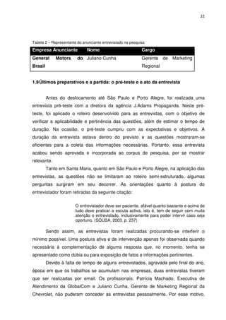 22




Tabela 2 – Representante do anunciante entrevistado na pesquisa

Empresa Anunciante            Nome                           Cargo
General      Motors      do Juliano Cunha                    Gerente    de   Marketing
Brasil                                                       Regional


1.9 Últimos preparativos e a partida: o pré-teste e o ato da entrevista


         Antes do deslocamento até São Paulo e Porto Alegre, foi realizada uma
entrevista pré-teste com a diretora da agência J.Adams Propaganda. Neste pré-
teste, foi aplicado o roteiro desenvolvido para as entrevistas, com o objetivo de
verificar a aplicabilidade e pertinência das questões, além de estimar o tempo de
duração. Na ocasião, o pré-teste cumpriu com as expectativas e objetivos. A
duração da entrevista estava dentro do previsto e as questões mostraram-se
eficientes para a coleta das informações necessárias. Portanto, essa entrevista
acabou sendo aprovada e incorporada ao corpus de pesquisa, por se mostrar
relevante.
         Tanto em Santa Maria, quanto em São Paulo e Porto Alegre, na aplicação das
entrevistas, as questões não se limitaram ao roteiro semi-estruturado, algumas
perguntas surgiram em seu decorrer. As orientações quanto à postura do
entrevistador foram retiradas da seguinte citação:

                        O entrevistador deve ser paciente, afável quanto bastante e acima de
                        tudo deve praticar a escuta activa, isto é, tem de seguir com muita
                        atenção o entrevistado, inclusivamente para poder intervir caso seja
                        oportuno. (SOUSA, 2003, p. 237)

         Sendo assim, as entrevistas foram realizadas procurando-se interferir o
mínimo possível. Uma postura ativa e de intervenção apenas foi observada quando
necessária à complementação de alguma resposta que, no momento, tenha se
apresentado como dúbia ou para exposição de fatos e informações pertinentes.
         Devido à falta de tempo de alguns entrevistados, agravada pelo final do ano,
época em que os trabalhos se acumulam nas empresas, duas entrevistas tiveram
que ser realizadas por email. Os profissionais: Patrícia Machado, Executiva de
Atendimento da GlobalCom e Juliano Cunha, Gerente de Marketing Regional da
Chevrolet, não puderam conceder as entrevistas pessoalmente. Por esse motivo,
 