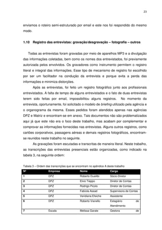 23



enviamos o roteiro semi-estruturado por email e este nos foi respondido do mesmo
modo.


1.10 Registro das entrevistas: gravação/desgravação – fotografia – outros


     Todas as entrevistas foram gravadas por meio de aparelhos MP3 e a divulgação
das informações coletadas, bem como os nomes dos entrevistados, foi previamente
autorizada pelos envolvidos. Os gravadores como instrumento permitem o registro
literal e integral das informações. Esse tipo de mecanismo de registro foi escolhido
por ser um facilitador na condução da entrevista e porque evita a perda das
informações e minimiza distorções.
        Após as entrevistas, foi feito um registro fotográfico junto aos profissionais
entrevistados. A falta de tempo de alguns entrevistados e o fato de duas entrevistas
terem sido feitas por email, impossibilitou alguns registros.                No momento da
entrevista, oportunamente, foi solicitado o modelo de briefing utilizado pela agência e
o organograma da mesma. Esses pedidos foram atendidos apenas nas agências
DPZ e Matriz e encontram-se em anexo. Tais documentos não são problematizados
aqui já que este não era o foco deste trabalho, mas acabam por complementar e
comprovar as informações fornecidas nas entrevistas. Alguns outros registros, como
cartões corporativos, passagens aéreas e demais registros fotográficos, encontram-
se reunidos neste trabalho no seguinte.
        As gravações foram escutadas e transcritas de maneira literal. Neste trabalho,
as transcrições das entrevistas presenciais estão organizadas, como indicado na
tabela 3, na seguinte ordem:


Tabela 3 – Ordem das transcrições que se encontram no apêndice A deste trabalho
Nº                 Empresa                  Nome                   Cargo
1                  DPZ                      Roberto Duailibi       Sócio-Diretor
2                  DPZ                      Elvio Tieppo           Diretor de Contas
3                  DPZ                      Rodrigo Picolo         Diretor de Contas
4                  DPZ                      Fabíola Assad          Supervisora de Contas
5                  DPZ                      Veridiana Efeiche      Assistente
6                  DPZ                      Roberto Vianello       Estagiário          de
                                                                   Atendimento
7                  Escala                   Melissa Garate         Gestora             de
 