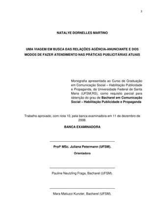 3




                    NATALYE DORNELLES MARTINO




 UMA VIAGEM EM BUSCA DAS RELAÇÕES AGÊNCIA-ANUNCIANTE E DOS
MODOS DE FAZER ATENDIMENTO NAS PRÁTICAS PUBLICITÁRIAS ATUAIS




                              Monografia apresentada ao Curso de Graduação
                              em Comunicação Social – Habilitação Publicidade
                              e Propaganda, da Universidade Federal de Santa
                              Maria (UFSM,RS), como requisito parcial para
                              obtenção do grau de Bacharel em Comunicação
                              Social – Habilitação Publicidade e Propaganda



Trabalho aprovado, com nota 10, pela banca examinadora em 11 de dezembro de
                                    2008.

                         BANCA EXAMINADORA



                ________________________________________

                  Profª MSc. Juliana Petermann (UFSM).

                                Orientadora



                _____________________________________

                 Pauline Neutzling Fraga, Bacharel (UFSM).



                _____________________________________

                  Mara Matiuzzi Kunzler, Bacharel (UFSM).
 