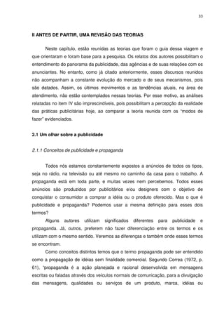 33



II ANTES DE PARTIR, UMA REVISÃO DAS TEORIAS


      Neste capítulo, estão reunidas as teorias que foram o guia dessa viagem e
que orientaram e foram base para a pesquisa. Os relatos dos autores possibilitam o
entendimento do panorama da publicidade, das agências e de suas relações com os
anunciantes. No entanto, como já citado anteriormente, esses discursos reunidos
não acompanham a constante evolução do mercado e de seus mecanismos, pois
são datados. Assim, os últimos movimentos e as tendências atuais, na área de
atendimento, não estão contemplados nessas teorias. Por esse motivo, as análises
relatadas no item IV são imprescindíveis, pois possibilitam a percepção da realidade
das práticas publicitárias hoje, ao comparar a teoria reunida com os “modos de
fazer” evidenciados.


2.1 Um olhar sobre a publicidade


2.1.1 Conceitos de publicidade e propaganda


      Todos nós estamos constantemente expostos a anúncios de todos os tipos,
seja no rádio, na televisão ou até mesmo no caminho da casa para o trabalho. A
propaganda está em toda parte, e muitas vezes nem percebemos. Todos esses
anúncios são produzidos por publicitários e/ou designers com o objetivo de
conquistar o consumidor a comprar a idéia ou o produto oferecido. Mas o que é
publicidade e propaganda? Podemos usar a mesma definição para esses dois
termos?
      Alguns    autores   utilizam   significados   diferentes   para   publicidade   e
propaganda. Já, outros, preferem não fazer diferenciação entre os termos e os
utilizam com o mesmo sentido. Veremos as diferenças e também onde esses termos
se encontram.
      Como conceitos distintos temos que o termo propaganda pode ser entendido
como a propagação de idéias sem finalidade comercial. Segundo Correa (1972, p.
61), “propaganda é a ação planejada e racional desenvolvida em mensagens
escritas ou faladas através dos veículos normais de comunicação, para a divulgação
das mensagens, qualidades ou serviços de um produto, marca, idéias ou
 
