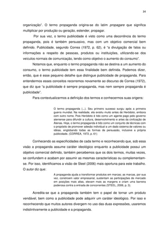 34



organização”. O termo propaganda origina-se do latim propagare que significa
multiplicar por produção ou geração, estender, propagar.
       Por sua vez, o termo publicidade é visto como uma decorrência do termo
propaganda, pois é também persuasivo, mas com um objetivo comercial bem
definido. Publicidade, segundo Correa (1972, p. 62), é “a divulgação de fatos ou
informações a respeito de pessoas, produtos ou instituições, utilizando-se dos
veículos normais de comunicação, tendo como objetivo o aumento do consumo”.
      Notamos que, enquanto o termo propaganda não se destina a um aumento do
consumo, o termo publicidade tem essa finalidade bem definida. Podemos dizer,
então, que é esse pequeno detalhe que distingue publicidade de propaganda. Para
entendermos esses conceitos recorremos novamente ao discurso de Correa (1972),
que diz que “a publicidade é sempre propaganda, mas nem sempre propaganda é
publicidade”.
      Para contextualizarmos a definição dos termos e conhecermos suas origens:


                     O termo propaganda (...). Seu primeiro sucesso surgiu após a primeira
                     guerra mundial. Na realidade, ela existiu muito antes de Heródoto, embora
                     com outro nome. Pois Heródoto é tido como um agente pago pelo governo
                     ateniense para difundir a cultura, desenvolvimento e artes da civilização de
                     Atenas. Hoje, o termo propaganda é tido como um conjunto de técnicas com
                     o propósito de promover adesão individual a um dado sistema de valores ou
                     idéias, englobando todas as formas de persuasão, inclusive a própria
                     publicidade. (CORREA, 1972, p. 61)

      Conhecendo as especificidades de cada termo e reconhecendo que, sob essa
visão a propaganda assume caráter ideológico enquanto a publicidade possui um
objetivo comercial definido, também percebemos que os dois termos, muitas vezes,
se confundem e acabam por assumir as mesmas características ou complementam-
se. Por isso, identificamos a visão de Steel (2006) mais oportuna para este trabalho.
O autor diz que:
                     A propaganda ajuda a transformar produtos em marcas; as marcas, por sua
                     vez, constroem valor empresarial, sustentam as participações de mercado
                     em posições mais altas, elevam mais as margens e criam uma barreira
                     poderosa contra a entrada de concorrentes (STEEL, 2006, p. 3).

      Acredita-se que a propaganda também tem o papel de tornar um produto
vendável, bem como a publicidade pode adquirir um caráter ideológico. Por isso e
reconhecendo que muitos autores divergem no uso das duas expressões, usaremos
indistintivamente a publicidade e a propaganda.
 