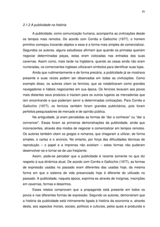 35



2.1.2 A publicidade na história

      A publicidade, como comunicação humana, acompanha as civilizações desde
os tempos mais remotos. De acordo com Corrêa e Gallicchio (1977), o homem
primitivo começou trocando objetos e essa é a forma mais simples de comercializar.
Segundos os autores, alguns estudiosos afirmam que quando os primatas queriam
negociar determinadas peças, estas eram colocadas nas entradas das suas
cavernas. Assim como, mais tarde na Inglaterra, quando as casas ainda não eram
numeradas, os comerciantes ingleses utilizavam símbolos para identificar suas lojas.
      Ainda que rudimentarmente e de forma precária, a publicidade já se mostrava
presente e suas raízes podem ser observadas em todas as civilizações. Como
exemplo disso, os autores citam os fenícios, que se notabilizaram como grandes
navegadores e hábeis negociantes em sua época. Os fenícios levavam aos povos
mais distantes seus produtos e traziam para os outros lugares as mercadorias que
iam encontrando e que poderiam servir a determinadas civilizações. Para Corrêa e
Gallicchio (1977), os fenícios também foram grandes publicitários, pois foram
perfeitos pesquisadores de mercado e de opinião pública.
      Na antiguidade, já eram percebidas as formas de “dar a conhecer” ou “dar a
convencer”. Essas foram as primeiras demonstrações da publicidade, ainda que
inconscientes, através dos modos de negociar e comercializar em tempos remotos.
Os autores também citam os gregos e romanos, que chegaram a utilizar, de forma
simples, o cartaz e o anúncio. No entanto, por força das dificuldades técnicas de
reprodução – o papel e a imprensa não existiam – estas formas não puderam
desenvolver-se e tornar-se de uso freqüente.
      Assim, pode-se perceber que a publicidade é recente somente no que diz
respeito à sua dinâmica atual. De acordo com Corrêa e Gallicchio (1977), as formas
de expressão usadas no passado eram diferentes das usadas hoje, da mesma
forma em que o sistema de vida presenciado hoje é diferente do utilizado no
passado. A publicidade, naquela época, exprimia-se através de insígnias, inscrições
em cavernas, formas e desenhos.
      Esses relatos comprovam que a propaganda está presente em todos os
povos e nas diferentes formas de expressão. Segundo os autores, demonstram que
a história da publicidade está intimamente ligada à história da economia e, através
desta, aos aspectos morais, sociais, políticos e culturais, pelos quais é produzida e
 