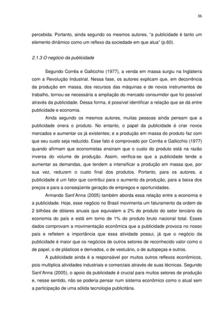 36



percebida. Portanto, ainda segundo os mesmos autores, “a publicidade é tanto um
elemento dinâmico como um reflexo da sociedade em que atua” (p.60).


2.1.3 O negócio da publicidade


      Segundo Corrêa e Gallicchio (1977), a venda em massa surgiu na Inglaterra
com a Revolução Industrial. Nessa fase, os autores explicam que, em decorrência
da produção em massa, dos recursos das máquinas e de novos instrumentos de
trabalho, tornou-se necessária a ampliação do mercado consumidor que foi possível
através da publicidade. Dessa forma, é possível identificar a relação que se dá entre
publicidade e economia.
      Ainda segundo os mesmos autores, muitas pessoas ainda pensam que a
publicidade onera o produto. No entanto, o papel da publicidade é criar novos
mercados e aumentar os já existentes; e a produção em massa do produto faz com
que seu custo seja reduzido. Esse fato é comprovado por Corrêa e Gallicchio (1977)
quando afirmam que economistas ensinam que o custo do produto está na razão
inversa do volume de produção. Assim, verifica-se que a publicidade tende a
aumentar as demandas, que tendem a intensificar a produção em massa que, por
sua vez, reduzem o custo final dos produtos. Portanto, para os autores, a
publicidade é um fator que contribui para o aumento da produção, para a baixa dos
preços e para a conseqüente geração de empregos e oportunidades.
      Armando Sant’Anna (2005) também aborda essa relação entre a economia e
a publicidade. Hoje, esse negócio no Brasil movimenta um faturamento da ordem de
2 bilhões de dólares anuais que equivalem a 2% do produto do setor terciário da
economia do país e está em torno de 1% do produto bruto nacional total. Esses
dados comprovam a movimentação econômica que a publicidade provoca no nosso
país e refletem a importância que essa atividade possui, já que o negócio da
publicidade é maior que os negócios de outros setores de reconhecido valor como o
de papel, o de plásticos e derivados, o de vestuário, o de autopeças e outros.
      A publicidade ainda é a responsável por muitos outros reflexos econômicos,
pois multiplica atividades industriais e comerciais através de suas técnicas. Segundo
Sant’Anna (2005), o apoio da publicidade é crucial para muitos setores de produção
e, nesse sentido, não se poderia pensar num sistema econômico como o atual sem
a participação de uma sólida tecnologia publicitária.
 