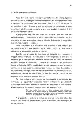 37



2.1.4 Como a propaganda funciona


      Nesse item, será descrito como a propaganda funciona. No entanto, é preciso
ressaltar que essas informações reunidas representam uma teorização básica sobre
o processo de transmissão das mensagens, com o princípio de nortear e
contextualizar o leitor. Entende-se que os processos de comunicação e seus
mecanismos são bem mais complexos e que, seus estudos, necessitam de um
maior aprofundamento teórico.
      A propaganda pode ser vista como um processo, onde em uma das
extremidades está o anunciante e na outra o consumidor. Para Sampaio (1995), o
anunciante tem algo a comunicar e alguma intenção de influenciar o consumidor,
que está na outra ponta do processo.
      Entre o anunciante e o consumidor está o veículo de comunicação, que
segundo o autor, é o meio (televisão, jornal, revista, cartaz, etc.) que torna a
mensagem do anunciante acessível ao consumidor.
      Quando esse processo de transmissão se completa e a mensagem é
chegada ao consumidor, este poderá ou não se interessar por ela. Por isso, torna-se
essencial que a mensagem seja atraente e interessante. Só assim, ela será bem
recebida, atingindo e despertando o interesse no consumidor. De acordo com
Corrêa e Gallicchio (1977), a publicidade, na sua essência, consiste em dar a
conhecer um produto ou serviço, estimulando o interesse por ele até desencadear o
seu consumo ou emprego. No entanto, os autores afirmam que, segundo psicólogos,
esse estímulo não têm resultado positivo, ou seja, não conduz à compra, se não
responder a uma necessidade real do indivíduo.
      Por esse motivo e para atender as necessidades e expectativas dos
indivíduos, é que a publicidade se cerca de inúmeros conhecimentos que vão desde
a psicologia, sociologia até o estudo do mercado, das empresas e de seus negócios.
Para a geração de propagandas eficientes e eficazes, é explicado que:
                     Por essa razão, desenvolveu-se vasta tecnologia sobre propaganda,
                     fazendo uso de diversos ramos do conhecimento humano – como artes
                     plásticas, literatura, cinema, música, dança, administração, estatística,
                     sociologia, psicologia e etc. (SAMPAIO, 1995, p. 13)

      A propaganda é, portanto, a mistura de diversos ramos das artes, das
ciências e das atividades técnicas com o objetivo de produzir e emitir mensagens de
caráter comercial.
 
