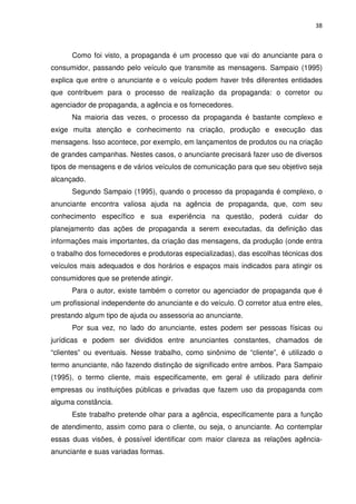 38



      Como foi visto, a propaganda é um processo que vai do anunciante para o
consumidor, passando pelo veículo que transmite as mensagens. Sampaio (1995)
explica que entre o anunciante e o veículo podem haver três diferentes entidades
que contribuem para o processo de realização da propaganda: o corretor ou
agenciador de propaganda, a agência e os fornecedores.
      Na maioria das vezes, o processo da propaganda é bastante complexo e
exige muita atenção e conhecimento na criação, produção e execução das
mensagens. Isso acontece, por exemplo, em lançamentos de produtos ou na criação
de grandes campanhas. Nestes casos, o anunciante precisará fazer uso de diversos
tipos de mensagens e de vários veículos de comunicação para que seu objetivo seja
alcançado.
      Segundo Sampaio (1995), quando o processo da propaganda é complexo, o
anunciante encontra valiosa ajuda na agência de propaganda, que, com seu
conhecimento específico e sua experiência na questão, poderá cuidar do
planejamento das ações de propaganda a serem executadas, da definição das
informações mais importantes, da criação das mensagens, da produção (onde entra
o trabalho dos fornecedores e produtoras especializadas), das escolhas técnicas dos
veículos mais adequados e dos horários e espaços mais indicados para atingir os
consumidores que se pretende atingir.
      Para o autor, existe também o corretor ou agenciador de propaganda que é
um profissional independente do anunciante e do veículo. O corretor atua entre eles,
prestando algum tipo de ajuda ou assessoria ao anunciante.
      Por sua vez, no lado do anunciante, estes podem ser pessoas físicas ou
jurídicas e podem ser divididos entre anunciantes constantes, chamados de
“clientes” ou eventuais. Nesse trabalho, como sinônimo de “cliente”, é utilizado o
termo anunciante, não fazendo distinção de significado entre ambos. Para Sampaio
(1995), o termo cliente, mais especificamente, em geral é utilizado para definir
empresas ou instituições públicas e privadas que fazem uso da propaganda com
alguma constância.
      Este trabalho pretende olhar para a agência, especificamente para a função
de atendimento, assim como para o cliente, ou seja, o anunciante. Ao contemplar
essas duas visões, é possível identificar com maior clareza as relações agência-
anunciante e suas variadas formas.
 