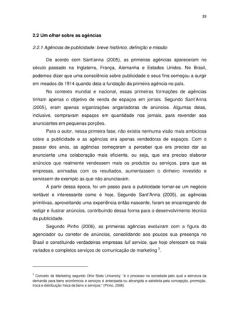 39



2.2 Um olhar sobre as agências

2.2.1 Agências de publicidade: breve histórico, definição e missão

        De acordo com Sant’anna (2005), as primeiras agências apareceram no
século passado na Inglaterra, França, Alemanha e Estados Unidos. No Brasil,
podemos dizer que uma consciência sobre publicidade e seus fins começou a surgir
em meados de 1914 quando data a fundação da primeira agência no país.
        No contexto mundial e nacional, essas primeiras formações de agências
tinham apenas o objetivo de venda de espaços em jornais. Segundo Sant’Anna
(2005), eram apenas organizações angariadoras de anúncios. Algumas delas,
inclusive, compravam espaços em quantidade nos jornais, para revender aos
anunciantes em pequenas porções.
        Para o autor, nessa primeira fase, não existia nenhuma visão mais ambiciosa
sobre a publicidade e as agências era apenas vendedoras de espaços. Com o
passar dos anos, as agências começaram a perceber que era preciso dar ao
anunciante uma colaboração mais eficiente, ou seja, que era preciso elaborar
anúncios que realmente vendessem mais os produtos ou serviços, para que as
empresas, animadas com os resultados, aumentassem o dinheiro investido e
servissem de exemplo as que não anunciavam.
        A partir dessa época, foi um passo para a publicidade tornar-se um negócio
rentável e interessante como é hoje. Segundo Sant’Anna (2005), as agências
primitivas, aproveitando uma experiência então nascente, foram se encarregando de
redigir e ilustrar anúncios, contribuindo dessa forma para o desenvolvimento técnico
da publicidade.
        Segundo Pinho (2006), as primeiras agências evoluíram com a figura do
agenciador ou corretor de anúncios, consolidando aos poucos sua presença no
Brasil e constituindo verdadeiras empresas full service, que hoje oferecem os mais
variados e completos serviços de comunicação de marketing 3.




3
  Conceito de Marketing segundo Ohio State University: “é o processo na sociedade pelo qual a estrutura da
demanda para bens econômicos e serviços é antecipada ou abrangida e satisfeita pela concepção, promoção,
troca e distribuição física de bens e serviços.” (Pinho, 2006)
 