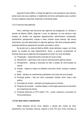 41



      Segundo Corrêa (2000), a missão da agência é a de assessorar seus clientes,
sendo sócia dos seus objetivos e trabalhando de forma participativa para auxiliá-lo
em seus negócios, discutindo, propondo e orientando ações.


2.2.2 A estrutura das agências


      Para a definição das estruturas das agências de propaganda, foi utilizada a
opinião de Martins (2004). Segundo o autor as agências, eu sua estrutura mais
simples, se dividem nos seguintes departamentos: administrativo, prospecção,
atendimento, planejamento, criação e mídia. Existem outros setores, não menos
importantes, que são observados em algumas agências. São eles: produção gráfica,
produção eletrônica, pesquisa de mercado, promoção e outros.
      De acordo com a visão de Martins (2004), serão definidas a seguir, em linhas
gerais, as funções de cada departamento. Assim, é possível compreender as
diversas áreas que as agências de propaganda envolvem em suas atividades.
   a) Prospecção – responsável pela conquista de novas contas;
   b) Atendimento – administra o dia-a-dia do relacionamento agência-cliente;
   c) Planejamento – planeja a execução de todo o projeto de comunicação do
      cliente;
   d) Criação - elabora e realiza os trabalhos (anúncios, filmes, cartazes, outdoors
      e etc);
   a) Mídia – distribui os investimentos publicitários nos meios de comunicação;
   b) Produção gráfica – lida com fotos, ilustrações, fotolitos, enfim, toda a arte
      gráfica;
   c) Promoção de vendas – planejam promoções para os clientes;
   d) Pesquisa de mercado – analisam dados e informações possíveis em benefício
      do investimento do cliente;
   e) Produção eletrônica ou RTV (rádio e TV) – orçam, produzem e executam os
      filmes publicitários.


2.3 Um olhar sobre o atendimento


      Nesta pesquisa tem-se como objetivo o estudo dos modos de fazer
atendimento nos mercados nacional, regional e local. Por isso, foram reunidas as
 