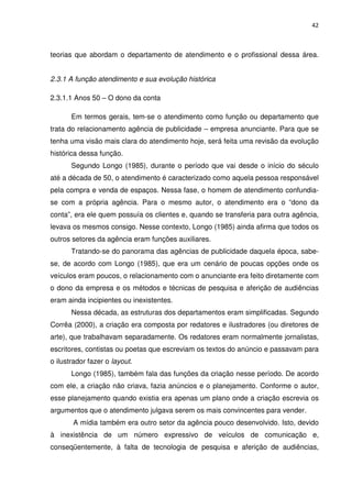 42



teorias que abordam o departamento de atendimento e o profissional dessa área.


2.3.1 A função atendimento e sua evolução histórica

2.3.1.1 Anos 50 – O dono da conta

       Em termos gerais, tem-se o atendimento como função ou departamento que
trata do relacionamento agência de publicidade – empresa anunciante. Para que se
tenha uma visão mais clara do atendimento hoje, será feita uma revisão da evolução
histórica dessa função.
       Segundo Longo (1985), durante o período que vai desde o início do século
até a década de 50, o atendimento é caracterizado como aquela pessoa responsável
pela compra e venda de espaços. Nessa fase, o homem de atendimento confundia-
se com a própria agência. Para o mesmo autor, o atendimento era o “dono da
conta”, era ele quem possuía os clientes e, quando se transferia para outra agência,
levava os mesmos consigo. Nesse contexto, Longo (1985) ainda afirma que todos os
outros setores da agência eram funções auxiliares.
       Tratando-se do panorama das agências de publicidade daquela época, sabe-
se, de acordo com Longo (1985), que era um cenário de poucas opções onde os
veículos eram poucos, o relacionamento com o anunciante era feito diretamente com
o dono da empresa e os métodos e técnicas de pesquisa e aferição de audiências
eram ainda incipientes ou inexistentes.
       Nessa década, as estruturas dos departamentos eram simplificadas. Segundo
Corrêa (2000), a criação era composta por redatores e ilustradores (ou diretores de
arte), que trabalhavam separadamente. Os redatores eram normalmente jornalistas,
escritores, contistas ou poetas que escreviam os textos do anúncio e passavam para
o ilustrador fazer o layout.
       Longo (1985), também fala das funções da criação nesse período. De acordo
com ele, a criação não criava, fazia anúncios e o planejamento. Conforme o autor,
esse planejamento quando existia era apenas um plano onde a criação escrevia os
argumentos que o atendimento julgava serem os mais convincentes para vender.
       A mídia também era outro setor da agência pouco desenvolvido. Isto, devido
à inexistência de um número expressivo de veículos de comunicação e,
conseqüentemente, à falta de tecnologia de pesquisa e aferição de audiências,
 