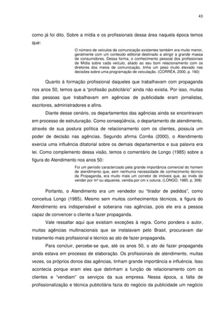 43



como já foi dito. Sobre a mídia e os profissionais dessa área naquela época temos
que:
                     O número de veículos de comunicação existentes também era muito menor,
                     geralmente com um conteúdo editorial destinado a atingir a grande massa
                     de consumidores. Dessa forma, o conhecimento pessoal dos profissionais
                     de Mídia sobre cada veículo, aliado ao seu bom relacionamento com os
                     diretores dos meios de comunicação, tinha um peso muito elevado nas
                     decisões sobre uma programação de veiculação. (CORRÊA, 2000. p. 160)

       Quanto à formação profissional daqueles que trabalhavam com propaganda
nos anos 50, temos que a “profissão publicitário” ainda não existia. Por isso, muitas
das pessoas que trabalhavam em agências de publicidade eram jornalistas,
escritores, administradores e afins.
       Diante desse cenário, os departamentos das agências ainda se encontravam
em processo de estruturação. Como conseqüência, o departamento de atendimento,
através de sua postura política de relacionamento com os clientes, possuía um
poder de decisão nas agências. Segundo afirma Corrêa (2000), o Atendimento
exercia uma influência ditatorial sobre os demais departamentos e sua palavra era
lei. Como complemento dessa visão, temos o comentário de Longo (1985) sobre a
figura do Atendimento nos anos 50:
                     Foi um período caracterizado pela grande importância comercial do homem
                     de atendimento que, sem nenhuma necessidade de conhecimento técnico
                     da Propaganda, era muito mais um corretor de imóveis que, ao invés de
                     vender por m² ou alqueires, vendia por cm x coluna. (LONGO, 1985. p. 308)

       Portanto, o Atendimento era um vendedor ou “tirador de pedidos”, como
conceitua Longo (1985). Mesmo sem muitos conhecimentos técnicos, a figura do
Atendimento era indispensável e soberana nas agências, pois ele era a pessoa
capaz de convencer o cliente a fazer propaganda.
       Vale ressaltar aqui que existiam exceções à regra. Como pondera o autor,
muitas agências multinacionais que se instalavam pelo Brasil, procuravam dar
tratamento mais profissional e técnico ao ato de fazer propaganda.
       Para concluir, percebe-se que, até os anos 50, o ato de fazer propaganda
ainda estava em processo de elaboração. Os profissionais de atendimento, muitas
vezes, os próprios donos das agências, tinham grande importância e influência. Isso
acontecia porque eram eles que detinham a função de relacionamento com os
clientes e “vendiam” os serviços da sua empresa. Nessa época, a falta de
profissionalização e técnica publicitária fazia do negócio da publicidade um negócio
 