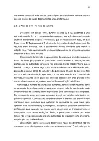44



meramente comercial e de vendas onde a figura do atendimento reinava sobre a
agência e sobre os outros departamentos ainda em formação.


2.3.1.2 Anos 60 e 70 – No meio do caminho


      De acordo com Longo (1985), durante os anos 50 e 70, assistimos a uma
verdadeira revolução na comunicação das empresas, nas agências e na forma de
atuar em atendimento. Surge a TV no Brasil, que foi inaugurada em 1950, em São
Paulo com a TV Tupi no canal 4. A iniciativa foi do jornalista Assis Chateaubriant. Os
recursos eram primários, com o equipamento mínimo suficiente para manter a
estação no ar. Toda a programação era transmitida ao vivo e os primeiros comercias
chegavam a durar trinta minutos.
      O surgimento da televisão e os nos modos de pesquisa e aferição mudaram a
forma de fazer propaganda e provocaram transformações e adaptações nos
profissionais de publicidade bem como nas agências. Corrêa (2000) informa que, a
televisão começou a tomar força como mídia e a desbancar a liderança do rádio,
passando a usufruir cerca de 55% da verba publicitária. O autor diz que esse fato
mudou o enfoque da criação, que passou a dar forte atenção aos comerciais de
televisão, desligando-se um pouco dos anúncios baseados em artes gráficas e dos
comerciais estruturados segundo as técnicas de comunicação radiofônica.
   Além disso, o número de anunciantes aumentou, tanto no setor industrial, como
no de varejo. As multinacionais trouxeram um novo modelo de estruturação, onde
Departamentos de Marketing eram responsáveis pela comunicação das empresas.
Por conseguinte, essas empresas, passaram a exigir um trabalho mais técnico por
parte das agências. Corrêa (2000) complementa que, a exemplo das empresas que
mandavam seus executivos para participar de seminários na casa matriz para
aprender mais sobre Marketing e propaganda, as agências passaram a enviar seus
profissionais para aprender no exterior como desenvolver-se profissionalmente e
acompanhar todas essas evoluções. Assim, a publicidade brasileira, por muito
tempo, não teve personalidade: era uma publicidade de linguagem norte-americana,
em principio, produzida no Brasil.
      Longo (1985) sobre esse cenário discorre que, “fazer atendimento já não era
conversar com o cliente-pessoa, e sim com o cliente-empresa”. O autor diz que “o
 