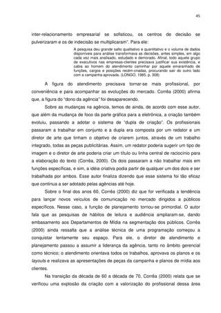 45



inter-relacionamento empresarial se         sofisticou,   os    centros de      decisão     se
pulverizaram e os de indecisão se multiplicaram”. Para ele:
                     A pesquisa deu grande salto qualitativo e quantitativo e o volume de dados
                     disponíveis para análise transformava as decisões, antes simples, em algo
                     cada vez mais analisado, estudado e demorado. Afinal, todo aquele grupo
                     de executivos nas empresas-clientes precisava justificar sua existência, e
                     cabia ao homem do atendimento caminhar por aquele emaranhado de
                     funções, cargos e posições recém-criadas, procurando sair do outro lado
                     com a campanha aprovada. (LONGO, 1985. p. 308)

       A figura do atendimento precisava tornar-se mais profissional, por
conveniência e para acompanhar as evoluções do mercado. Corrêa (2000) afirma
que, a figura do “dono da agência” foi desaparecendo.
       Sobre as mudanças na agência, temos de ainda, de acordo com esse autor,
que além da mudança de foco da parte gráfica para a eletrônica, a criação também
evoluiu, passando a adotar o sistema de “dupla de criação”. Os profissionais
passaram a trabalhar em conjunto e a dupla era composta por um redator e um
diretor de arte que tinham o objetivo de criarem juntos, através de um trabalho
integrado, todas as peças publicitárias. Assim, um redator poderia sugerir um tipo de
imagem e o diretor de arte poderia criar um título ou linha central de raciocínio para
a elaboração do texto (Corrêa, 2000). Os dois passaram a não trabalhar mais em
funções específicas, e sim, a idéia criativa podia partir de qualquer um dos dois e ser
trabalhada por ambos. Esse autor finaliza dizendo que esse sistema foi tão eficaz
que continua a ser adotado pelas agências até hoje.
       Sobre o final dos anos 60, Corrêa (2000) diz que for verificada a tendência
para lançar novos veículos de comunicação no mercado dirigidos a públicos
específicos. Nesse caso, a função de planejamento tornou-se primordial. O autor
fala que as pesquisas de hábitos de leitura e audiência ampliaram-se, dando
embasamento aos Departamentos de Mídia na segmentação dos públicos. Corrêa
(2000) ainda ressalta que a análise técnica de uma programação começou a
conquistar lentamente seu espaço. Para ele, o diretor de atendimento e
planejamento passou a assumir a liderança da agência, tanto no âmbito gerencial
como técnico; o atendimento orientava todos os trabalhos, aprovava os planos e os
layouts e realizava as apresentações de peças da campanha e planos de mídia aos
clientes.
       Na transição da década de 60 a década de 70, Corrêa (2000) relata que se
verificou uma explosão da criação com a valorização do profissional dessa área
 