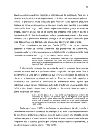 46



devido aos diversos prêmios nacionais e internacionais de publicidade. Para ele, o
reconhecimento público e da própria classe publicitária, por meio desses prêmios,
tornava o profissional muito disputado pelo mercado; cada agência procurava
destacar-se como a mais criativa e exibia com orgulho seus talentos e premiados
profissionais. Para Longo (1985), foi nessa época que houve a grande ascensão da
criação, possível graças não só ao talento dos criadores, mas também devido à
função da evolução das técnicas de produção e reprodução de anúncios. Foi nesse
momento que a publicidade brasileira começa a ter sua própria identidade, pela
força das premiações e dos Clubes de Criação que objetivavam esse avanço.
      Como conseqüência de tudo isso, Corrêa (2000) conta que os criativos
passaram a visitar os clientes juntamente dos profissionais de Atendimento,
marcando cada vez mais sua presença e estabelecendo um relacionamento mais
direto com os anunciantes. Longo diz sobre essa mesma visão que:
                     Politicamente falando, o Atendimento cedeu seu lugar de preponderância
                     para a criação, que assumiu com justiça essa posição tanto interna quanto
                     externamente, preponderância essa que em algumas agências persiste até
                     hoje. (LONGO, 1985. p.309)

      O atendimento começou ficar no meio do caminho enquanto tantas outras
funções evoluíam técnica e profissionalmente. Longo discorre que nessa fase o
atendimento era visto como o profissional que levava os interesses da agência no
cliente e os interesses do cliente na agência. Essa era uma visão negativa e
maniqueísta que colocava o profissional do atendimento como alguém que
trabalhava sempre para os negócios do outro lado. O autor usa uma expressão para
definir o atendimento nesses anos: a agência no cliente e o cliente na agência.
Sobre essa visão, tem se que:
                     (...) no cliente, passou a ser visto como aquela pessoa que colocava os
                     interesses da Agência em primeiro lugar, e na Agência como aquele
                     indivíduo que trazia parta dentro dela os problemas e inseguranças do
                     Cliente, que exagerava no volume de solicitações e que não compreendia
                     as limitações da própria empresa de propaganda onde trabalhava. (LONGO,
                     1985, p 309)

      Ainda para Longo (1985), o profissional de Atendimento já não possuía o
pleno conhecimento das atividades de propaganda. O autor observa que o homem
de atendimento procurava compensar todas as evoluções com uma atuação política
bastante exagerada em detrimento da forma. Ironicamente, esse autor comenta que
“enquanto toda a Agência passava por violenta evolução técnica e profissional, o
atendimento jantava com o cliente” (1985, p 209).
 