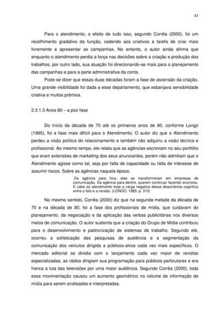 47



      Para o atendimento, o efeito de tudo isso, segundo Corrêa (2000), foi um
recolhimento gradativo da função, cedendo aos criativos a tarefa de criar mais
livremente e apresentar as campanhas. No entanto, o autor ainda afirma que
enquanto o atendimento perdia a força nas decisões sobre a criação e produção dos
trabalhos, por outro lado, sua atuação foi direcionando-se mais para o planejamento
das campanhas e para a parte administrativa da conta.
      Pode-se dizer que essas duas décadas foram a fase de ascensão da criação.
Uma grande visibilidade foi dada a esse departamento, que esbanjava sensibilidade
criativa e muitos prêmios.


2.3.1.3 Anos 80 – a pior fase


      Do início da década de 70 até os primeiros anos de 80, conforme Longo
(1985), foi a fase mais difícil para o Atendimento. O autor diz que o Atendimento
perdeu a visão política do relacionamento e também não adquiriu a visão técnica e
profissional. Ao mesmo tempo, ele relata que as agências escreviam no seu portfólio
que eram extensões de marketing dos seus anunciantes, porém não admitiam que o
Atendimento agisse como tal, seja por falta de capacidade ou falta de interesse de
assumir riscos. Sobre as agências naquela época:
                      Da agência para fora, elas se transformaram em empresas de
                     comunicação. Da agência para dentro, querem continuar fazendo anúncios.
                     E cabe ao atendimento toda a carga negativa dessa dissonância cognitiva
                     entre o fato e a versão. (LONGO, 1985. p. 310)

      No mesmo sentido, Corrêa (2000) diz que na segunda metade da década de
70 e na década de 80, foi a fase dos profissionais de mídia, que cuidavam do
planejamento, da negociação e da aplicação das verbas publicitárias nos diversos
meios de comunicação. O autor sustenta que a criação do Grupo de Mídia contribuiu
para o desenvolvimento e padronização de sistemas de trabalho. Segundo ele,
ocorreu a sofisticação das pesquisas de audiência e a segmentação da
comunicação dos veículos dirigida a públicos-alvos cada vez mais específicos. O
mercado editorial se dividia com o lançamento cada vez maior de revistas
especializadas, as rádios dirigiam sua programação para públicos particulares e era
franca a luta das televisões por uma maior audiência. Segundo Corrêa (2000), toda
essa movimentação causou um aumento geométrico no volume de informação de
mídia para serem analisadas e interpretadas.
 