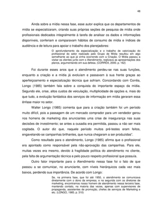 48



      Ainda sobre a mídia nessa fase, esse autor explica que os departamentos de
mídia se especializaram, criando suas próprias seções de pesquisa de mídia onde
profissionais dedicados integralmente à tarefa de analisar os dados e informações
disponíveis, conferiam e comparavam hábitos de consumo de mídia e índices de
audiência e de leitura para apoiar o trabalho dos planejadores:
                     O aprofundamento da especialização e o trabalho de valorização do
                     profissional do setor realizado pelo Grupo de Mídia resultou em algo
                     semelhante ao que já vinha ocorrendo com a Criação. O Mídia passou a
                     visitar os clientes junto com o Atendimento, realizava as apresentações dos
                     planos, argumentando em sua defesa. (CORRÊA, 2000. p. 162)

      Foi durante esses anos que o atendimento perdeu-se nas suas funções,
enquanto a criação e a mídia já evoluíam e passavam à sua frente graças ao
aperfeiçoamento e especialização técnica que sofriam. Concordando com Corrêa,
Longo (1985) também fala sobre a conquista do importante espaço da mídia.
Segundo ele, crise, altos custos de veiculação, multiplicidade de opções e, mais do
que tudo, a evolução fantástica dos serviços de informação em mídia geraram essa
ênfase maior no setor.
      Walter Longo (1985) comenta que para a criação também foi um período
muito difícil, pois a passagem de um mercado comprador para um vendedor gerou
nos homens de marketing dos anunciantes uma crise de insegurança nas suas
decisões de investimento; se antes a ousadia era permitida, passou a não ser mais
cogitada. O autor diz que, naquele período muitos pré-testes eram feitos,
engavetando-se campanhas brilhantes, que nunca chegaram a ser produzidas”.
      Como resultado para o atendimento, Longo (1985) afirma que o profissional
era apontado como responsável pela não-aprovação das campanhas. Para ele,
muitas vezes era mesmo, devido à fragilidade política do atendimento no cliente,
pela falta de argumentação técnica e pelo pouco respeito profissional que possuía.
      Outro fator importante para o Atendimento nessa fase foi o fato de que
passou a se comunicar, no anunciante, com níveis hierárquicos cada vez mais
baixos, perdendo sua importância. De acordo com Longo:
                     Se, na primeira fase, que foi até 1950, o atendimento se comunicava
                     diretamente com o dono da empresa, e na segunda com os diretores de
                     marketing, encontramos nosso homem de atendimento nessa terceira fase,
                     mantendo contato, na maioria das vezes, apenas com supervisores de
                     propaganda, assistentes de promoção, chefes de serviços de Marketing e
                     etc. (LONGO, 1985. p. 310)
 