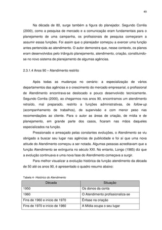 49



       Na década de 80, surge também a figura do planejador. Segundo Corrêa
(2000), como a pesquisa de mercado e a comunicação eram fundamentais para o
planejamento de uma campanha, os profissionais de pesquisa começaram a
assumir essas funções. Foi assim que o planejador começou a exercer uma função
antes pertencida ao atendimento. O autor demonstra que, nesse contexto, os planos
eram desenvolvidos pelo triângulo planejamento, atendimento, criação, constituindo-
se no novo sistema de planejamento de algumas agências.


2.3.1.4 Anos 90 – Atendimento restrito


       Após todas as mudanças no cenário: a especialização de vários
departamentos das agências e o crescimento do mercado empresarial, o profissional
de Atendimento encontrava-se deslocado e pouco desenvolvido tecnicamente.
Segundo Corrêa (2000), ao chegarmos nos anos 90, encontramos um atendimento
retraído,   mal    preparado,        restrito   a   funções   administrativas,   de   follow-up
(acompanhamento de trabalhos), de supervisão e com menor peso nas
recomendações ao cliente. Para o autor as áreas de criação, de mídia e de
planejamento, em grande parte dos casos, ficaram nas mãos daqueles
especializados na função.
       Pressionado e ameaçado pelas constantes evoluções, o Atendimento se viu
obrigado a buscar seu lugar nas agências de publicidade e foi aí que uma nova
atitude do Atendimento começou a ser notada. Algumas pessoas acreditavam que a
função Atendimento se extinguiria no século XXI. No entanto, Longo (1985) diz que
a evolução continuava e uma nova fase do Atendimento começava a surgir.
       Para melhor visualizar a evolução histórica da função atendimento da década
de 50 até os anos 90, é apresentado o quadro resumo abaixo:


Tabela 4- Histórico do Atendimento
                  Década                                        Situação
1950                                            Os donos da conta
1960                                            O Atendimento profissionaliza-se
Fins de 1960 e início de 1970                   Ênfase na criação
Fins de 1970 e início de 1980                   A Mídia ocupa o seu lugar
 