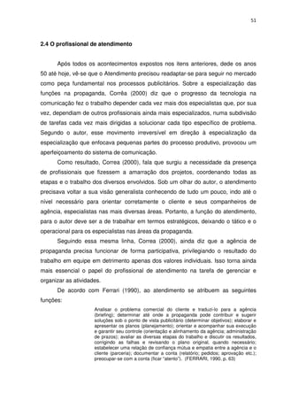 51



2.4 O profissional de atendimento


      Após todos os acontecimentos expostos nos itens anteriores, dede os anos
50 até hoje, vê-se que o Atendimento precisou readaptar-se para seguir no mercado
como peça fundamental nos processos publicitários. Sobre a especialização das
funções na propaganda, Corrêa (2000) diz que o progresso da tecnologia na
comunicação fez o trabalho depender cada vez mais dos especialistas que, por sua
vez, dependiam de outros profissionais ainda mais especializados, numa subdivisão
de tarefas cada vez mais dirigidas a solucionar cada tipo específico de problema.
Segundo o autor, esse movimento irreversível em direção à especialização da
especialização que enfocava pequenas partes do processo produtivo, provocou um
aperfeiçoamento do sistema de comunicação.
      Como resultado, Correa (2000), fala que surgiu a necessidade da presença
de profissionais que fizessem a amarração dos projetos, coordenando todas as
etapas e o trabalho dos diversos envolvidos. Sob um olhar do autor, o atendimento
precisava voltar a sua visão generalista conhecendo de tudo um pouco, indo até o
nível necessário para orientar corretamente o cliente e seus companheiros de
agência, especialistas nas mais diversas áreas. Portanto, a função do atendimento,
para o autor deve ser a de trabalhar em termos estratégicos, deixando o tático e o
operacional para os especialistas nas áreas da propaganda.
      Seguindo essa mesma linha, Correa (2000), ainda diz que a agência de
propaganda precisa funcionar de forma participativa, privilegiando o resultado do
trabalho em equipe em detrimento apenas dos valores individuais. Isso torna ainda
mais essencial o papel do profissional de atendimento na tarefa de gerenciar e
organizar as atividades.
      De acordo com Ferrari (1990), ao atendimento se atribuem as seguintes
funções:
                     Analisar o problema comercial do cliente e traduzi-lo para a agência
                     (briefing); determinar até onde a propaganda pode contribuir e sugerir
                     soluções sob o ponto de vista publicitário (determinar objetivos); elaborar e
                     apresentar os planos (planejamento); orientar e acompanhar sua execução
                     e garantir seu controle (orientação e alinhamento da agência; administração
                     de prazos); avaliar as diversas etapas do trabalho e discutir os resultados,
                     corrigindo as falhas e revisando o plano original, quando necessário;
                     estabelecer uma relação de confiança mútua e empatia entre a agência e o
                     cliente (parceria); documentar a conta (relatório; pedidos; aprovação etc.);
                     preocupar-se com a conta (ficar “atento”). (FERRARI, 1990. p. 63)
 