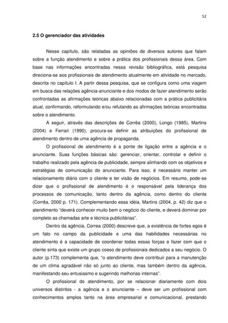 52



2.5 O gerenciador das atividades


      Nesse capítulo, são relatadas as opiniões de diversos autores que falam
sobre a função atendimento e sobre a prática dos profissionais dessa área. Com
base nas informações encontradas nessa revisão bibliográfica, está pesquisa
direciona-se aos profissionais de atendimento atualmente em atividade no mercado,
descrita no capítulo I. A partir dessa pesquisa, que se configura como uma viagem
em busca das relações agência-anunciante e dos modos de fazer atendimento serão
confrontadas as afirmações teóricas abaixo relacionadas com a prática publicitária
atual, confirmando, reformulando e/ou refutando as afirmações teóricas encontradas
sobre o atendimento.
      A seguir, através das descrições de Corrêa (2000), Longo (1985), Martins
(2004) e Ferrari (1990), procura-se definir as atribuições do profissional de
atendimento dentro de uma agência de propaganda.
      O profissional de atendimento é a ponte de ligação entre a agência e o
anunciante. Suas funções básicas são: gerenciar, orientar, controlar e definir o
trabalho realizado pela agência de publicidade, sempre alinhando com os objetivos e
estratégias de comunicação do anunciante. Para isso, é necessário manter um
relacionamento diário com o cliente e ter visão de negócios. Em resumo, pode-se
dizer que o profissional de atendimento é o responsável pela liderança dos
processos de comunicação, tanto dentro da agência, como dentro do cliente
(Corrêa, 2000 p. 171). Complementando essa idéia, Martins (2004, p. 42) diz que o
atendimento “deverá conhecer muito bem o negócio do cliente, e deverá dominar por
completo as chamadas arte e técnica publicitárias”.
      Dentro da agência, Correa (2000) descreve que, a existência de fortes egos é
um fato no campo da publicidade e uma das habilidades necessárias no
atendimento é a capacidade de coordenar todas essas forças e fazer com que o
cliente sinta que existe um grupo coeso de profissionais dedicados a seu negócio. O
autor (p.173) complementa que, “o atendimento deve contribuir para a manutenção
de um clima agradável não só junto ao cliente, mas também dentro da agência,
manifestando seu entusiasmo e sugerindo melhorias internas”.
      O profissional do atendimento, por se relacionar diariamente com dois
universos distintos - a agência e o anunciante – deve ser um profissional com
conhecimentos amplos tanto na área empresarial e comunicacional, prestando
 