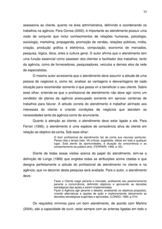 53



assessoria ao cliente, quanto na área administrativa, definindo e coordenando os
trabalhos na agência. Para Correa (2000), é importante ao atendimento possuir uma
visão de conjunto que inclui conhecimentos de relações humanas, psicologia,
sociologia, marketing, propaganda, promoção de vendas, relações públicas, mídia,
criação, produção gráfica e eletrônica, computação, economia de mercados,
pesquisa, lógica, ética, artes e cultura geral. O autor afirma que o atendimento tem
uma função essencial como assessor dos clientes e facilitador dos trabalhos, tanto
da agência, como de fornecedores, pesquisadores, veículos e demais elos da rede
de especialistas.
        O mesmo autor acrescenta que o atendimento deve assumir a atitude de uma
pessoa de negócios e, como tal, analisar as vantagens e desvantagens de cada
situação para recomendar somente o que possa vir a beneficiar o seu cliente. Sobre
esse olhar, entende-se que o profissional de atendimento não deve agir como um
vendedor de planos da agência preocupado somente em aprovar centenas de
trabalhos para faturar. A atitude correta do atendimento é trabalhar alinhado aos
interesses do cliente e criando condições de negócios que atendam as
necessidades tanto da agência como do anunciante.
        Quanto à atenção ao cliente, o atendimento deve estar ligado a ele. Para
Ferrari (1990), o atendimento é uma espécie de consciência ativa do cliente em
relação ao objetivo da conta. Sob esse olhar:
                     O bom profissional de atendimento faz da conta sua neurose particular.
                     Pensa nela o tempo todo. Vê críticas, sugestões, idéias em todo e qualquer
                     lugar. Está atento às oportunidades, à atuação da concorrência e ao
                     comportamento do público-alvo. (FERRARI, 1990. p. 65)

        Diante de todas essas visões acerca do papel do atendimento, tem-se a
definição de Longo (1989) que engloba todas as atribuições acima citadas e que
designa perfeitamente a atitude do profissional de atendimento no cliente e na
agência, que no decorrer desta pesquisa será avaliada. Para o autor, o atendimento
deve:
                     Fazer o Cliente reagir perante o mercado, analisando seu posicionamento
                     perante a concorrência, definindo objetivos e aprovando as decisões
                     estratégicas das ações a serem implementadas.
                     Fazer a Agência agir perante o desafio, analisando os objetivos propostos,
                     criando alternativas e opções de ação e implementando taticamente as
                     decisões estratégicas sugeridas e aprovadas. (LONGO, 1989. p.314)

        Os requisitos mínimos para um bom atendimento, de acordo com Martins
(2004), são a capacidade de ouvir, estar sempre com as antenas ligadas em todo o
 