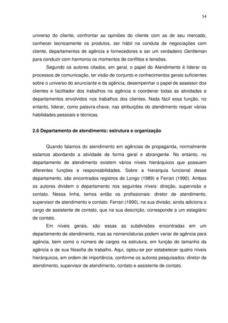 54



universo do cliente, confrontar as opiniões do cliente com as de seu mercado,
conhecer tecnicamente os produtos, ser hábil na conduta de negociações com
cliente, departamentos de agência e fornecedores e ser um verdadeiro Gentleman
para conduzir com harmonia os momentos de conflitos e tensões.
      Segundo os autores citados, em geral, o papel do Atendimento é liderar os
processos de comunicação, ter visão de conjunto e conhecimentos gerais suficientes
sobre o universo do anunciante e da agência, desempenhar o papel de assessor dos
clientes e facilitador dos trabalhos na agência e coordenar todas as atividades e
departamentos envolvidos nos trabalhos dos clientes. Nada fácil essa função, no
entanto, liderar, como palavra-chave, nas atribuições do atendimento requer várias
habilidades pessoais e técnicas.


2.6 Departamento de atendimento: estrutura e organização


      Quando falamos do atendimento em agências de propaganda, normalmente
estamos abordando a atividade de forma geral e abrangente. No entanto, no
departamento de atendimento existem vários níveis hierárquicos que possuem
diferentes funções e responsabilidades. Sobre a hierarquia funcional desse
departamento, são encontrados registros de Longo (1989) e Ferrari (1990). Ambos
os autores dividem o departamento nos seguintes níveis: direção, supervisão e
contato. Nessa linha, temos então os profissionais: diretor de atendimento,
supervisor de atendimento e contato. Ferrari (1990), na sua divisão, ainda adiciona o
cargo de assistente de contato, que na sua descrição, corresponde a um estagiário
de contato.
      Em níveis     gerais,   são essas as subdivisões encontradas em um
departamento de atendimento, mas as nomenclaturas podem variar de agência para
agência, bem como o número de cargos na estrutura, em função do tamanho da
agência e de sua filosofia de trabalho. Aqui, optou-se por estabelecer quatro níveis
hierárquicos, em ordem de importância, conforme os autores pesquisados: diretor de
atendimento, supervisor de atendimento, contato e assistente de contato.
 