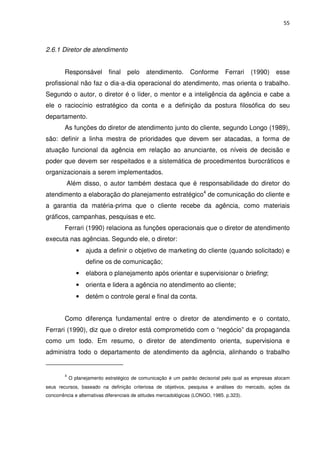 55



2.6.1 Diretor de atendimento


        Responsável         final    pelo    atendimento.        Conforme        Ferrari    (1990)   esse
profissional não faz o dia-a-dia operacional do atendimento, mas orienta o trabalho.
Segundo o autor, o diretor é o líder, o mentor e a inteligência da agência e cabe a
ele o raciocínio estratégico da conta e a definição da postura filosófica do seu
departamento.
        As funções do diretor de atendimento junto do cliente, segundo Longo (1989),
são: definir a linha mestra de prioridades que devem ser atacadas, a forma de
atuação funcional da agência em relação ao anunciante, os níveis de decisão e
poder que devem ser respeitados e a sistemática de procedimentos burocráticos e
organizacionais a serem implementados.
         Além disso, o autor também destaca que é responsabilidade do diretor do
atendimento a elaboração do planejamento estratégico4 de comunicação do cliente e
a garantia da matéria-prima que o cliente recebe da agência, como materiais
gráficos, campanhas, pesquisas e etc.
        Ferrari (1990) relaciona as funções operacionais que o diretor de atendimento
executa nas agências. Segundo ele, o diretor:
               •   ajuda a definir o objetivo de marketing do cliente (quando solicitado) e
                   define os de comunicação;
               •   elabora o planejamento após orientar e supervisionar o briefing;
               •   orienta e lidera a agência no atendimento ao cliente;
               •   detém o controle geral e final da conta.


        Como diferença fundamental entre o diretor de atendimento e o contato,
Ferrari (1990), diz que o diretor está comprometido com o “negócio” da propaganda
como um todo. Em resumo, o diretor de atendimento orienta, supervisiona e
administra todo o departamento de atendimento da agência, alinhando o trabalho


        4
            O planejamento estratégico de comunicação é um padrão decisorial pelo qual as empresas alocam
seus recursos, baseado na definição criteriosa de objetivos, pesquisa e análises do mercado, ações da
concorrência e alternativas diferenciais de atitudes mercadológicas (LONGO, 1985. p.323).
 