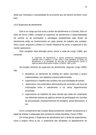 56



deste aos interesses e necessidades do anunciante que ele deverá conhecer muito
bem.


2.6.2 Supervisor de atendimento


       Este é um cargo que fica entre o diretor de atendimento e o Contato. Sob um
olhar de Ferrari (1990), compete ao supervisor de atendimento a responsabilidade
de verificar se as orientações e estratégias estabelecidas pelo diretor de
atendimento estão se transformando em ação através do trabalho dos contatos.
Para o autor, enquanto o Diretor é o mentor intelectual da conta, o supervisor é seu
mentor operacional.
       Para completar essa definição acima, temos a visão de Longo (1989), que
concorda:
                       O supervisor de Atendimento é aquele profissional estrategicamente
                       colocado entre o objetivo e o fato, entre a visão gestáltica do Diretor de
                       Atendimento e as atividades do dia-a-dia do relacionamento Cliente X
                       Agência desenvolvido pelos contatos. (LONGO, 1989. p.324)

       As funções rotineiras do supervisor de atendimento, segundo Longo (1985),
são:
            •   decodificar os elementos do briefing em ações concretas a serem
                implementadas, com objetivos e prazos determinados;
            •   supervisionar o trabalho dos contatos nas suas atividades de campo;
            •   desenvolver uma sistemática administrativa de controles e de fluxo de
                informações   entre    o   atendimento      e   os   vários    departamentos
                envolvidos;
            •   supervisionar os trabalhos de seus clientes que estão em andamento
                nos diferentes setores da agência através da participação em reuniões
                de pré-produção, acompanhamento de filmagens, group-discussions e
                etc.


       Como complemento das funções desse profissional, também acrescenta-se o
papel de analisar a adequação dos contatos às contas atendidas, Ferrari (1990).
       Em linhas gerais, o Supervisor de atendimento tem a tarefa de supervisionar,
como o próprio nome já diz, o andamento das atividades no departamento de
 